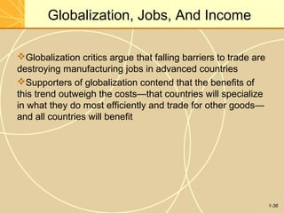 1-36
Globalization, Jobs, And Income
Globalization critics argue that falling barriers to trade are
destroying manufacturing jobs in advanced countries
Supporters of globalization contend that the benefits of
this trend outweigh the costs—that countries will specialize
in what they do most efficiently and trade for other goods—
and all countries will benefit
 