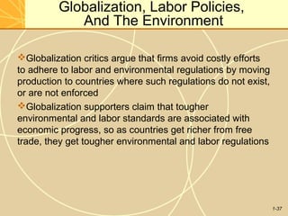 1-37
Globalization, Labor Policies,
And The Environment
Globalization critics argue that firms avoid costly efforts
to adhere to labor and environmental regulations by moving
production to countries where such regulations do not exist,
or are not enforced
Globalization supporters claim that tougher
environmental and labor standards are associated with
economic progress, so as countries get richer from free
trade, they get tougher environmental and labor regulations
 