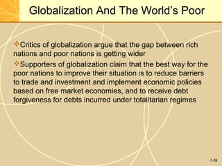 1-39
Globalization And The World’s Poor
Critics of globalization argue that the gap between rich
nations and poor nations is getting wider
Supporters of globalization claim that the best way for the
poor nations to improve their situation is to reduce barriers
to trade and investment and implement economic policies
based on free market economies, and to receive debt
forgiveness for debts incurred under totalitarian regimes
 