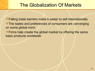 1-5
The Globalization Of Markets
Falling trade barriers make it easier to sell internationally
The tastes and preferences of consumers are converging
on some global norm
Firms help create the global market by offering the same
basic products worldwide
 