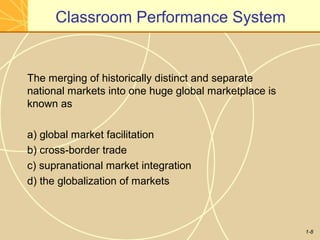 1-8
Classroom Performance System
The merging of historically distinct and separate
national markets into one huge global marketplace is
known as
a) global market facilitation
b) cross-border trade
c) supranational market integration
d) the globalization of markets
 