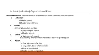 Indirect (Inductive) Organizational Plan
Persuasive Request Plan: These type of plans are the most difficult to prepare as the readers tend to react negatively.
1. Attention
a) Reader benefit
b) Reader-interest theme
2. Interest
a) Descriptive details and data
b) Psychological appeal
c) Reader benefit
3. Desire
a) Statement of request
b) Supporting data to help create reader’s desire to grant request
4. Action
a) Clear statement of action
b) Easy action, dated when desirable
c) Special inducement
e) Reader benefit and goodwill
 