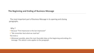 The Beginning and Ending of Business Message
The most important part of Business Message is its opening and closing
paragraphs.
Why ?
 Because “First Impression is the last impression”
 “We remember best what we read last”
The trick is:
 Whenever possible, place the main favorable ideas at the beginning and ending of a
message. This advice is also applies to the paragraph.
 
