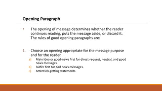 Opening Paragraph
• The opening of message determines whether the reader
continues reading, puts the message aside, or discard it.
The rules of good opening paragraphs are:
1. Choose an opening appropriate for the message purpose
and for the reader.
a) Main Idea or good-news first for direct-request, neutral, and good
news messages
b) Buffer first for bad news messages.
c) Attention-getting statements
 