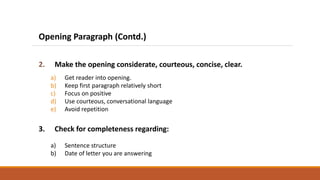 Opening Paragraph (Contd.)
2. Make the opening considerate, courteous, concise, clear.
a) Get reader into opening.
b) Keep first paragraph relatively short
c) Focus on positive
d) Use courteous, conversational language
e) Avoid repetition
3. Check for completeness regarding:
a) Sentence structure
b) Date of letter you are answering
 