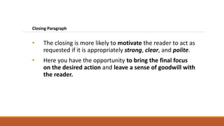 Closing Paragraph
• The closing is more likely to motivate the reader to act as
requested if it is appropriately strong, clear, and polite.
• Here you have the opportunity to bring the final focus
on the desired action and leave a sense of goodwill with
the reader.
 