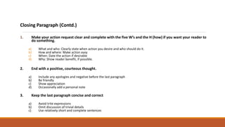 Closing Paragraph (Contd.)
1. Make your action request clear and complete with the five W’s and the H (how) if you want your reader to
do something.
a) What and who: Clearly state when action you desire and who should do it.
b) How and where: Make action easy
c) When: Date the action if desirable
d) Why: Show reader benefit, if possible.
2. End with a positive, courteous thought.
a) Include any apologies and negative before the last paragraph
b) Be friendly
c) Show appreciation
d) Occasionally add a personal note
3. Keep the last paragraph concise and correct
a) Avoid trite expressions
b) Omit discussion of trivial details
c) Use relatively short and complete sentences
 