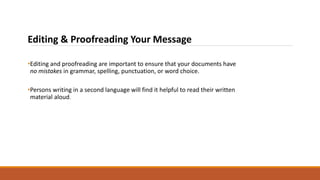 Editing & Proofreading Your Message
•Editing and proofreading are important to ensure that your documents have
no mistakes in grammar, spelling, punctuation, or word choice.
•Persons writing in a second language will find it helpful to read their written
material aloud.
 
