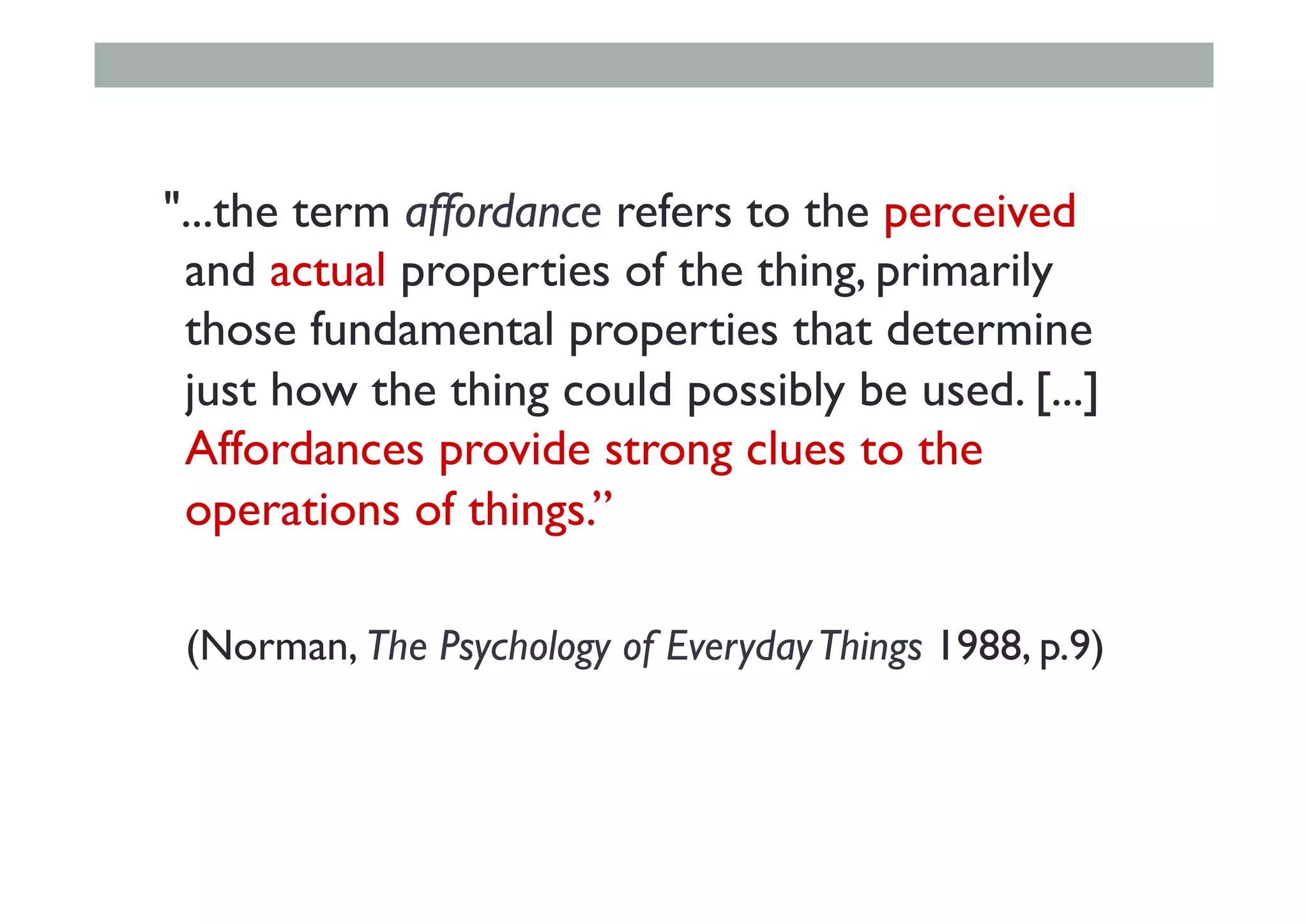 "...the term affordance refers to the perceived
and actual properties of the thing, primarily
those fundamental properties that determine
just how the thing could possibly be used. [...]
Affordances provide strong clues to the
operations of things.”
(Norman, The Psychology of EverydayThings 1988, p.9)
 