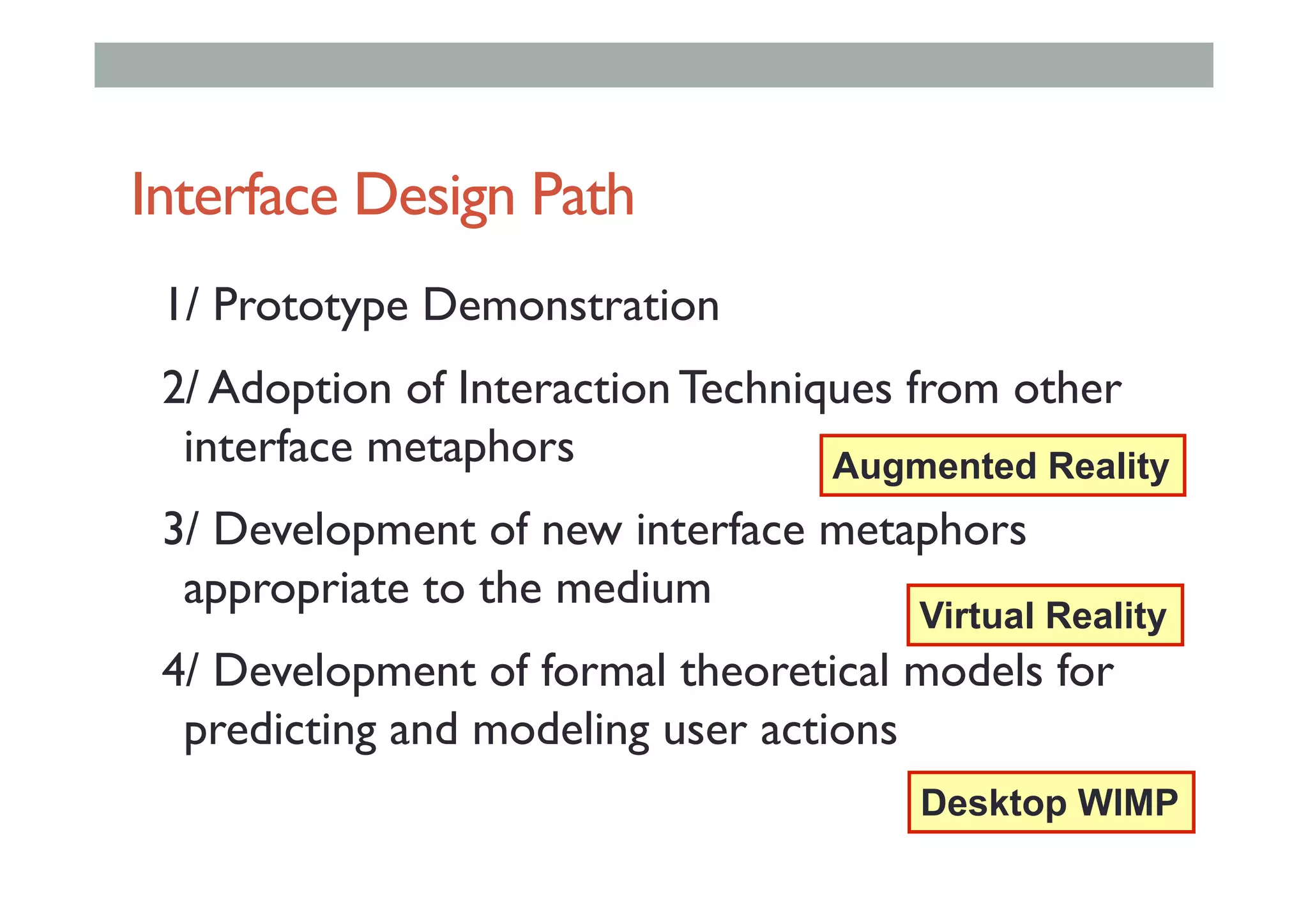 Interface Design Path
1/ Prototype Demonstration
2/ Adoption of Interaction Techniques from other
interface metaphors
3/ Development of new interface metaphors
appropriate to the medium
4/ Development of formal theoretical models for
predicting and modeling user actions
Desktop WIMP
Virtual Reality
Augmented Reality
 
