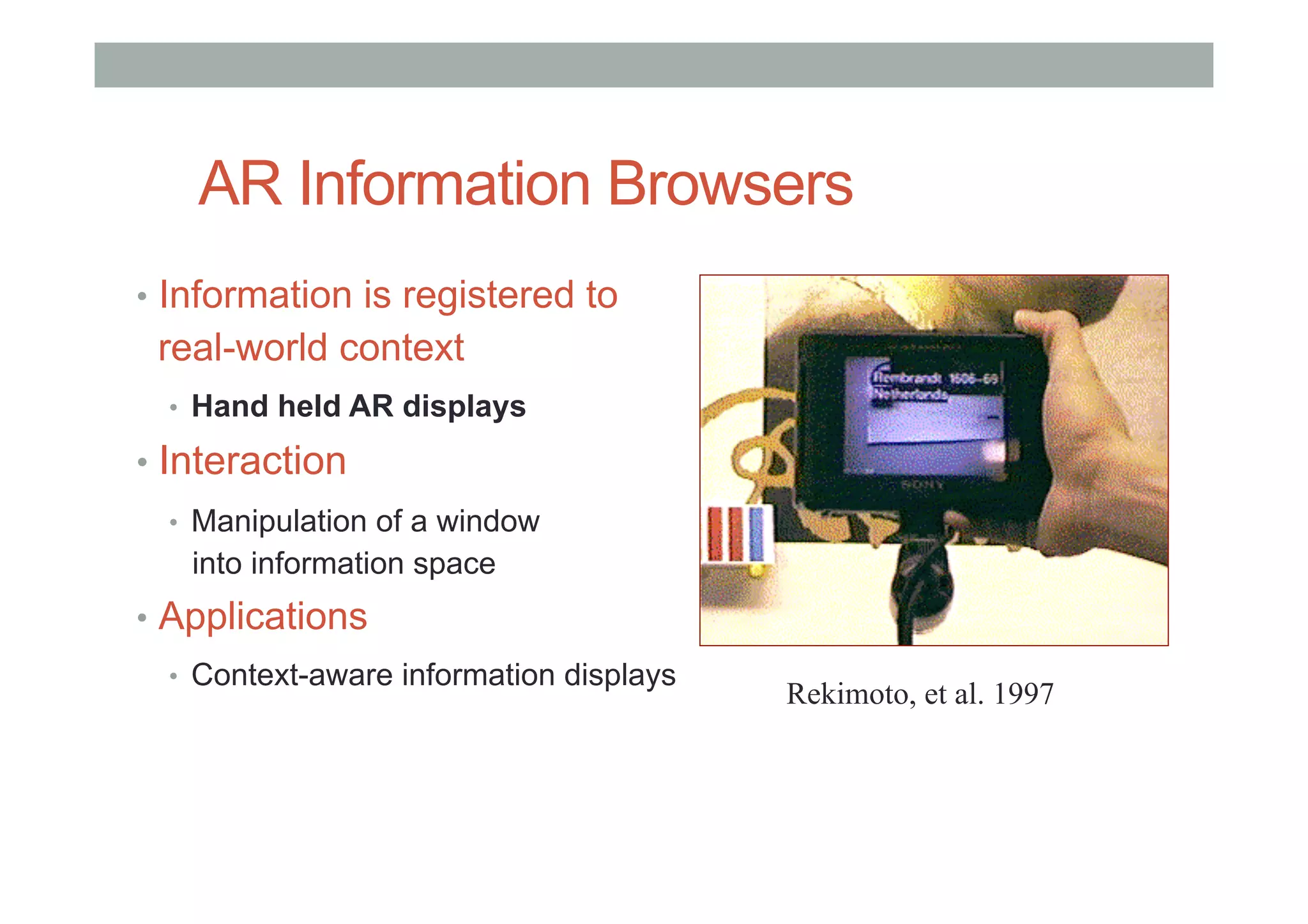 AR Information Browsers
•  Information is registered to
real-world context
•  Hand held AR displays
•  Interaction
•  Manipulation of a window
into information space
•  Applications
•  Context-aware information displays
Rekimoto, et al. 1997
 