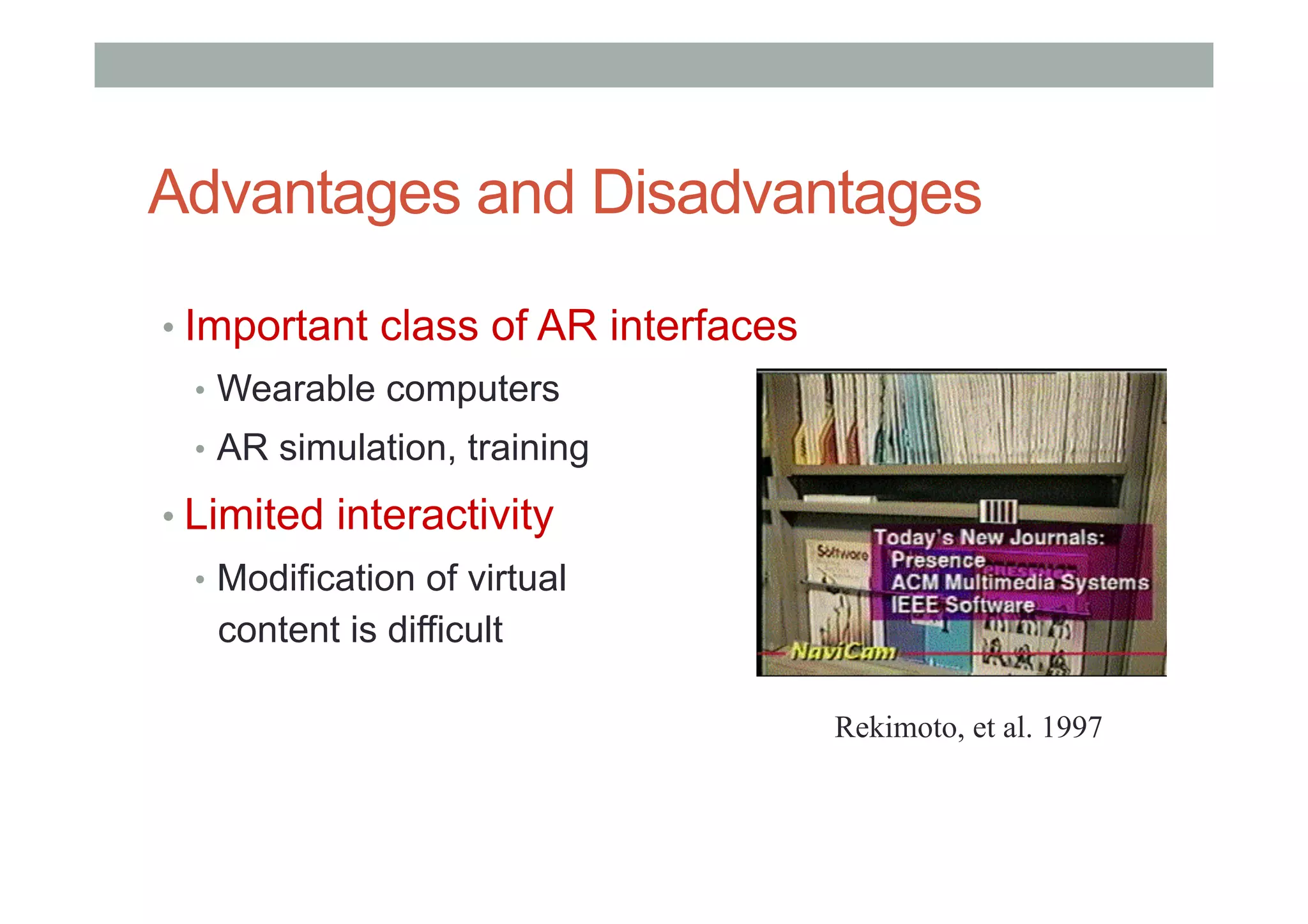 Advantages and Disadvantages
• Important class of AR interfaces
•  Wearable computers
•  AR simulation, training
• Limited interactivity
•  Modification of virtual
content is difficult
Rekimoto, et al. 1997
 