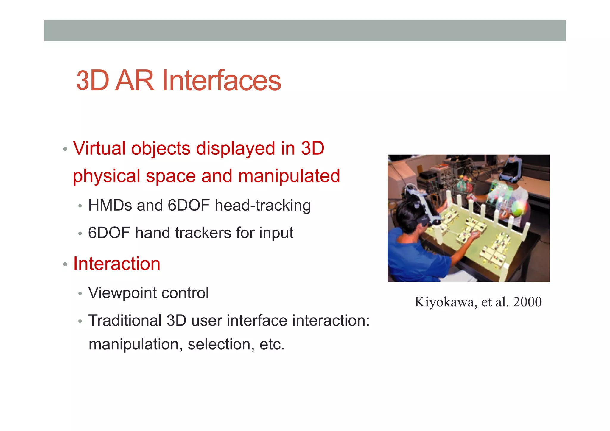 3D AR Interfaces
•  Virtual objects displayed in 3D
physical space and manipulated
•  HMDs and 6DOF head-tracking
•  6DOF hand trackers for input
•  Interaction
•  Viewpoint control
•  Traditional 3D user interface interaction:
manipulation, selection, etc.
Kiyokawa, et al. 2000
 