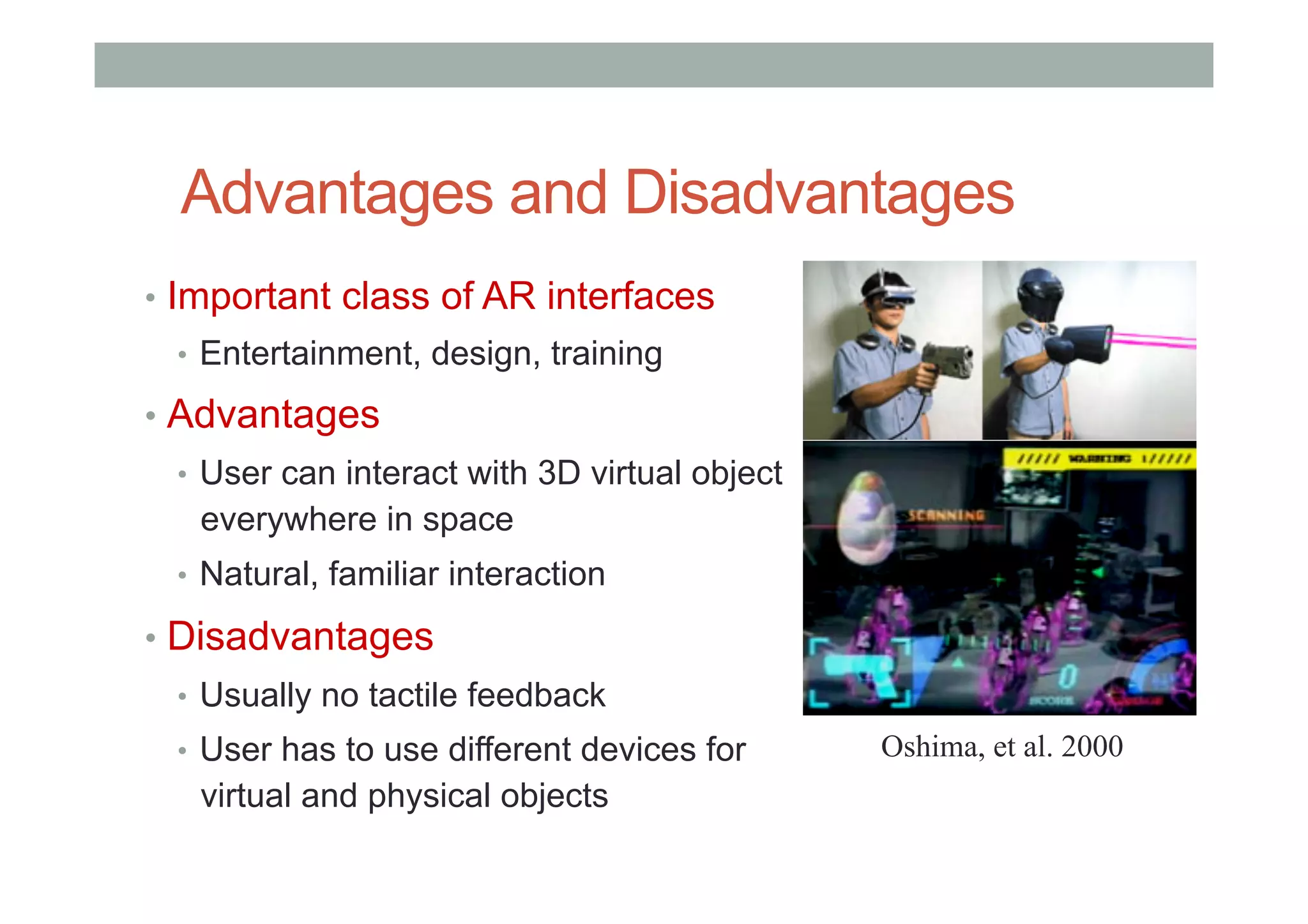 Advantages and Disadvantages
•  Important class of AR interfaces
•  Entertainment, design, training
•  Advantages
•  User can interact with 3D virtual object
everywhere in space
•  Natural, familiar interaction
•  Disadvantages
•  Usually no tactile feedback
•  User has to use different devices for
virtual and physical objects
Oshima, et al. 2000
 