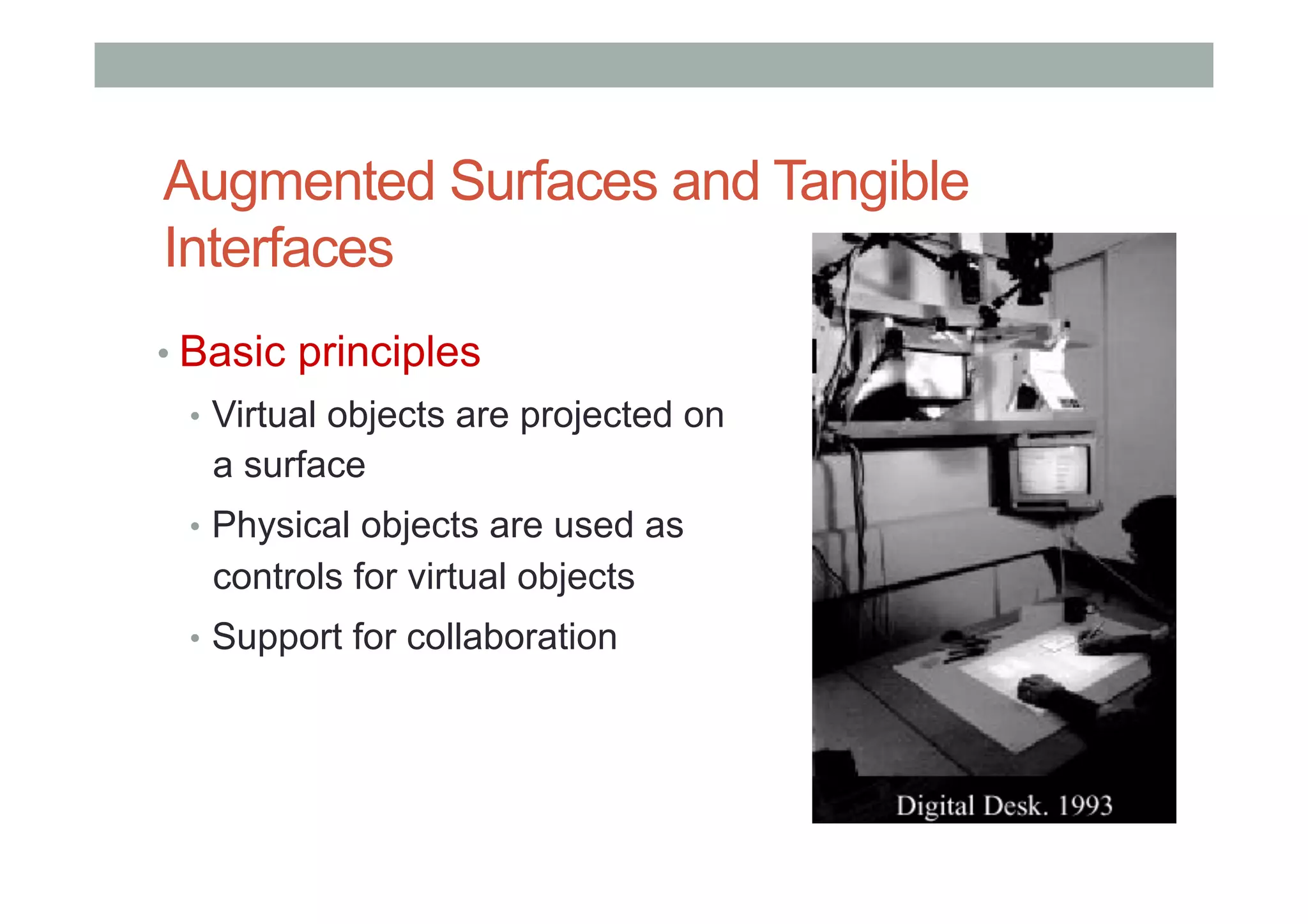 Augmented Surfaces and Tangible
Interfaces
• Basic principles
•  Virtual objects are projected on
a surface
•  Physical objects are used as
controls for virtual objects
•  Support for collaboration
 