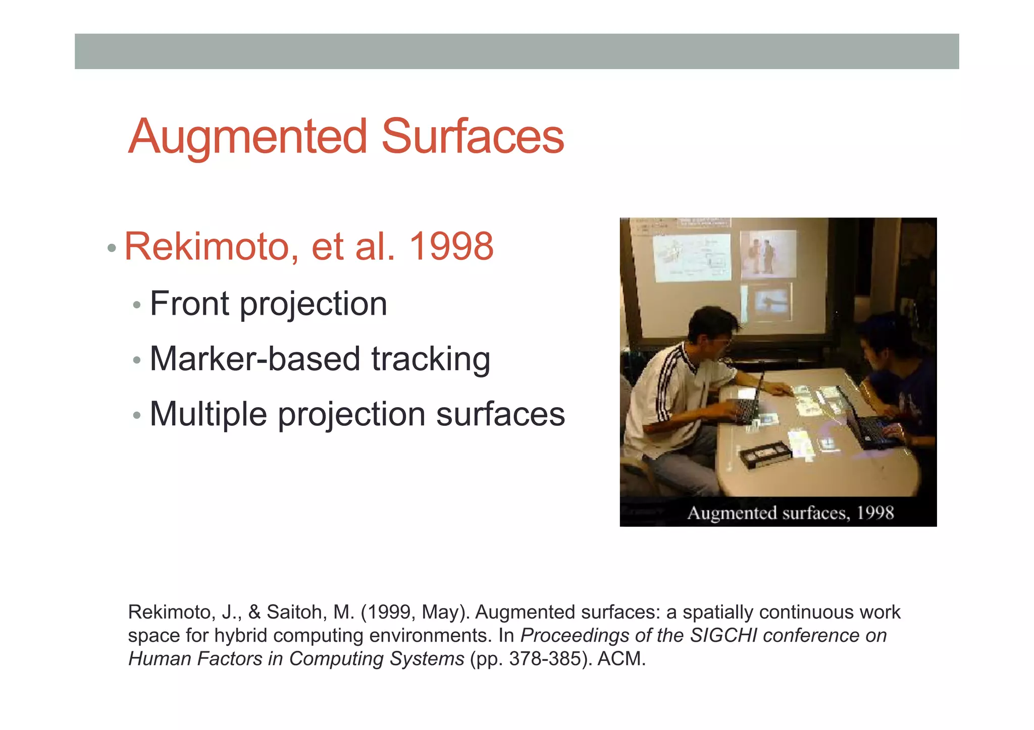 Augmented Surfaces
• Rekimoto, et al. 1998
• Front projection
• Marker-based tracking
• Multiple projection surfaces
Rekimoto, J., & Saitoh, M. (1999, May). Augmented surfaces: a spatially continuous work
space for hybrid computing environments. In Proceedings of the SIGCHI conference on
Human Factors in Computing Systems (pp. 378-385). ACM.
 