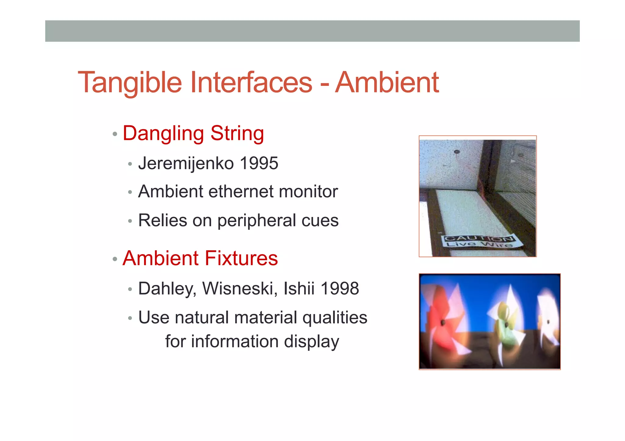 Tangible Interfaces - Ambient
• Dangling String
•  Jeremijenko 1995
•  Ambient ethernet monitor
•  Relies on peripheral cues
• Ambient Fixtures
•  Dahley, Wisneski, Ishii 1998
•  Use natural material qualities
for information display
 