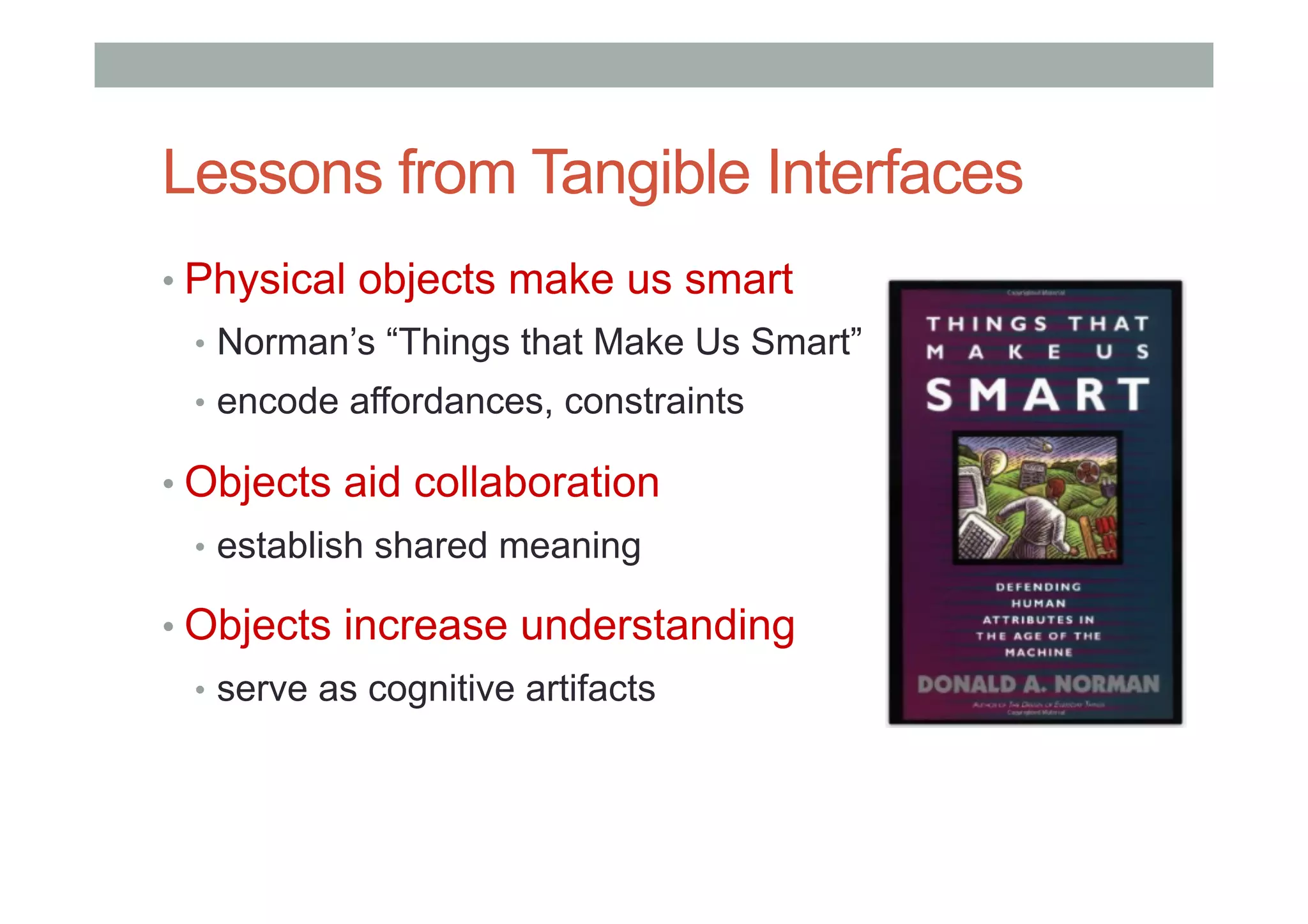 Lessons from Tangible Interfaces
• Physical objects make us smart
•  Norman’s “Things that Make Us Smart”
•  encode affordances, constraints
• Objects aid collaboration
•  establish shared meaning
• Objects increase understanding
•  serve as cognitive artifacts
 