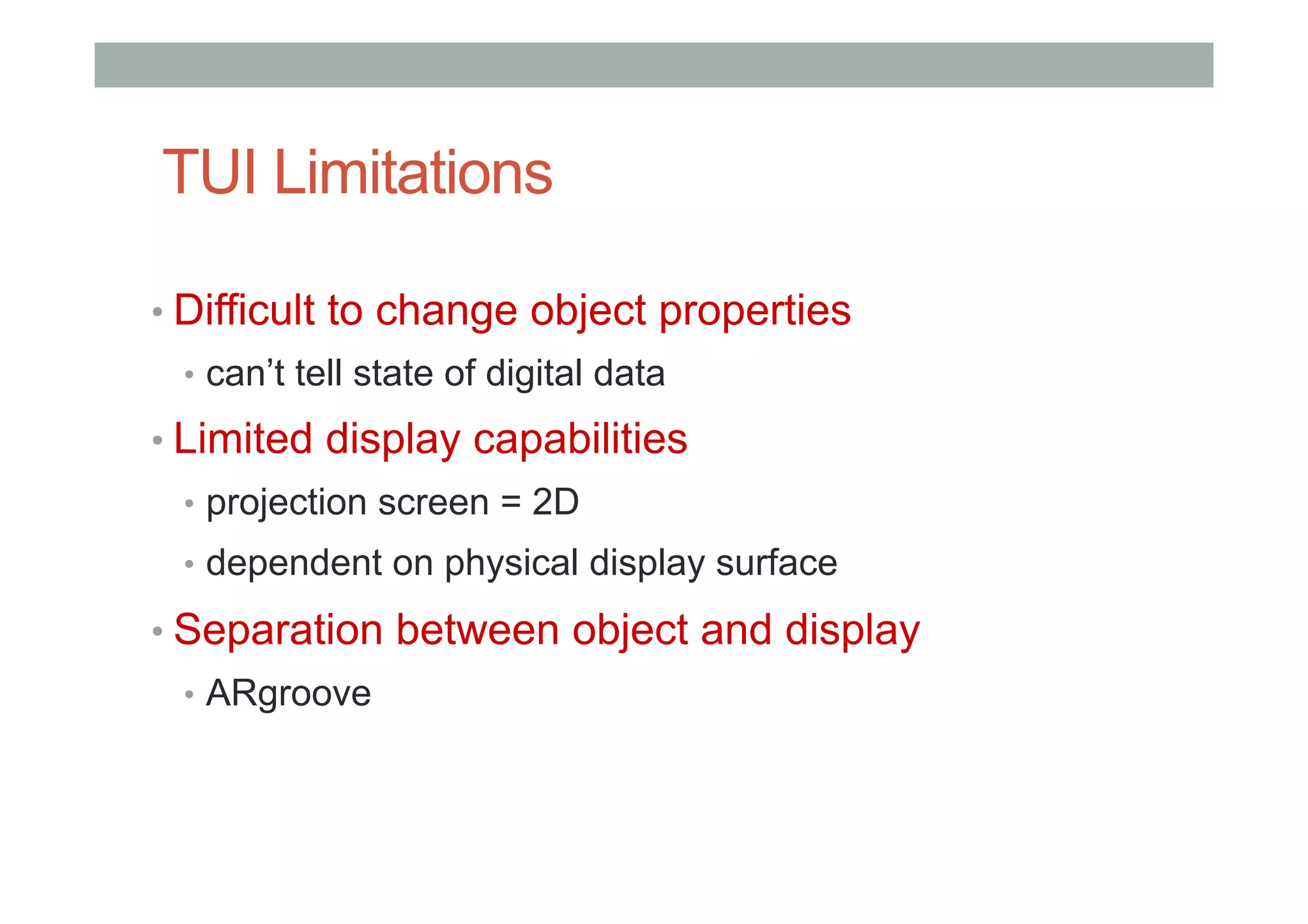 TUI Limitations
• Difficult to change object properties
•  can’t tell state of digital data
• Limited display capabilities
•  projection screen = 2D
•  dependent on physical display surface
• Separation between object and display
•  ARgroove
 