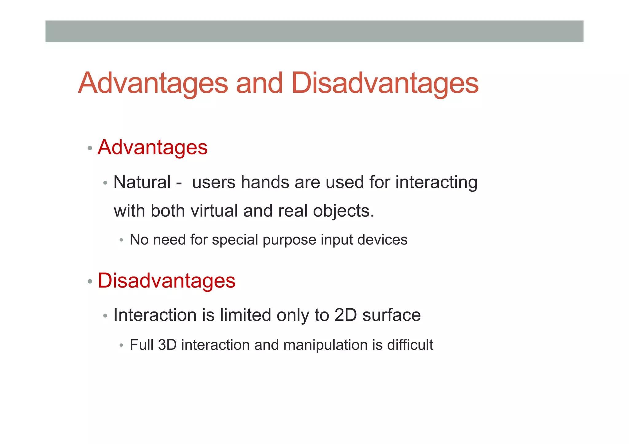 Advantages and Disadvantages
• Advantages
•  Natural - users hands are used for interacting
with both virtual and real objects.
•  No need for special purpose input devices
• Disadvantages
•  Interaction is limited only to 2D surface
•  Full 3D interaction and manipulation is difficult
 