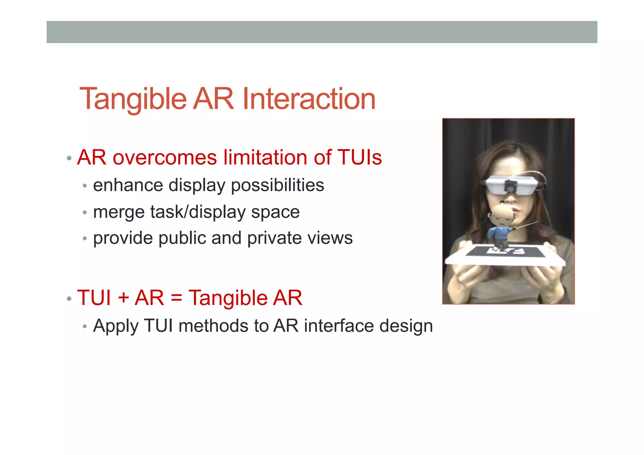 Tangible AR Interaction
• AR overcomes limitation of TUIs
•  enhance display possibilities
•  merge task/display space
•  provide public and private views
• TUI + AR = Tangible AR
•  Apply TUI methods to AR interface design
 