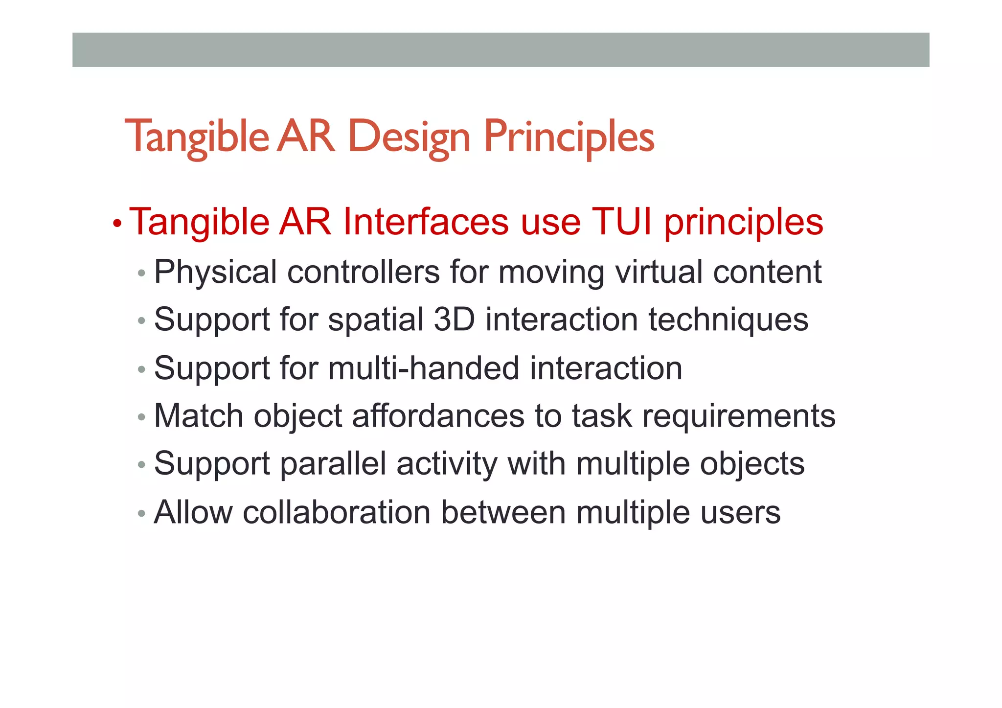TangibleAR Design Principles
• Tangible AR Interfaces use TUI principles
• Physical controllers for moving virtual content
• Support for spatial 3D interaction techniques
• Support for multi-handed interaction
• Match object affordances to task requirements
• Support parallel activity with multiple objects
• Allow collaboration between multiple users
 