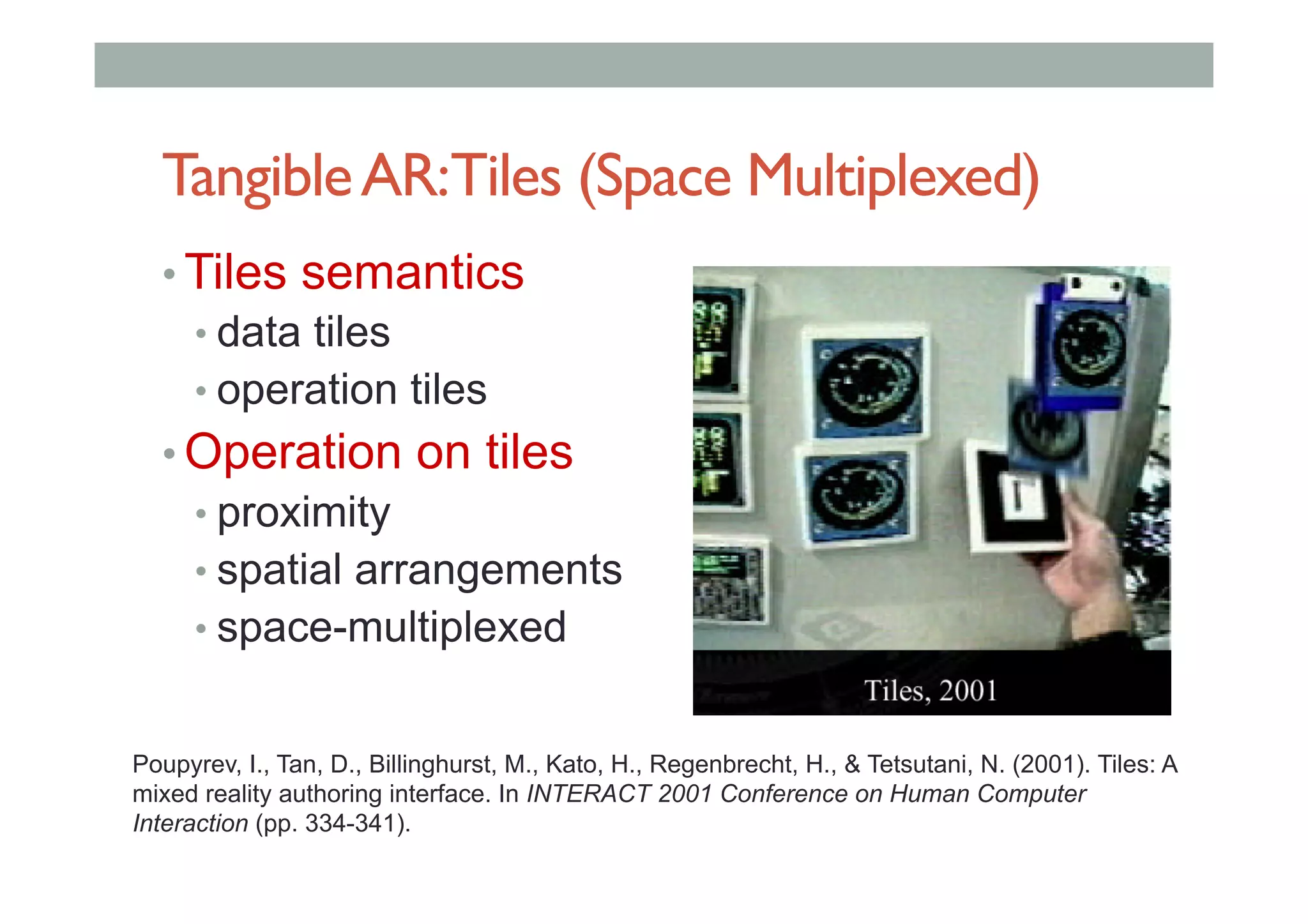 TangibleAR:Tiles (Space Multiplexed)
• Tiles semantics
• data tiles
• operation tiles
• Operation on tiles
• proximity
• spatial arrangements
• space-multiplexed
Poupyrev, I., Tan, D., Billinghurst, M., Kato, H., Regenbrecht, H., & Tetsutani, N. (2001). Tiles: A
mixed reality authoring interface. In INTERACT 2001 Conference on Human Computer
Interaction (pp. 334-341).
 