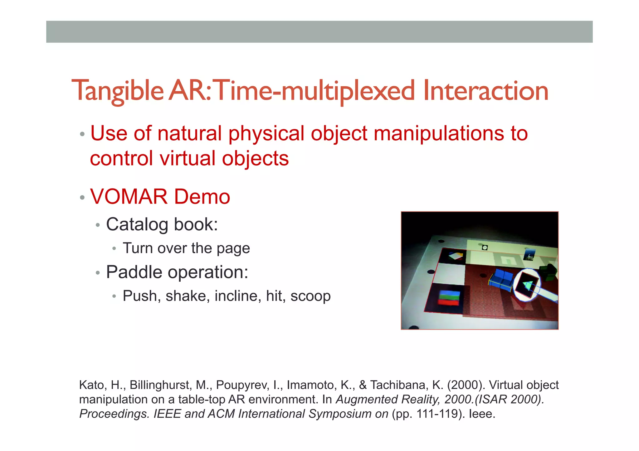 TangibleAR:Time-multiplexed Interaction
• Use of natural physical object manipulations to
control virtual objects
• VOMAR Demo
•  Catalog book:
•  Turn over the page
•  Paddle operation:
•  Push, shake, incline, hit, scoop
Kato, H., Billinghurst, M., Poupyrev, I., Imamoto, K., & Tachibana, K. (2000). Virtual object
manipulation on a table-top AR environment. In Augmented Reality, 2000.(ISAR 2000).
Proceedings. IEEE and ACM International Symposium on (pp. 111-119). Ieee.
 