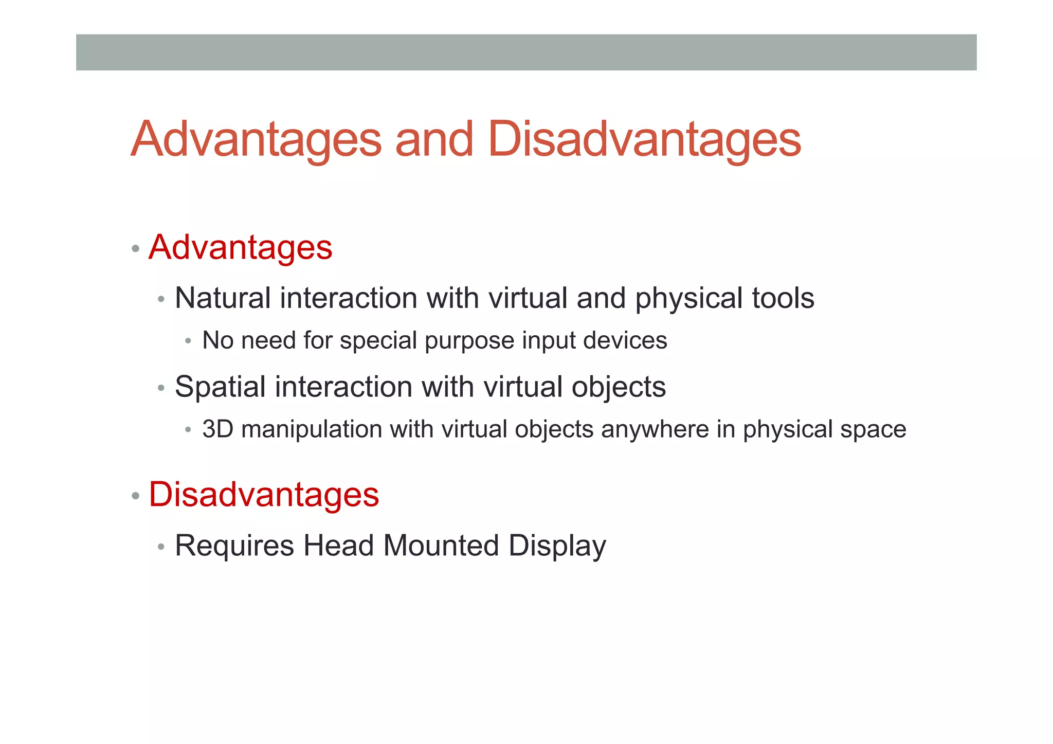 Advantages and Disadvantages
• Advantages
•  Natural interaction with virtual and physical tools
•  No need for special purpose input devices
•  Spatial interaction with virtual objects
•  3D manipulation with virtual objects anywhere in physical space
• Disadvantages
•  Requires Head Mounted Display
 