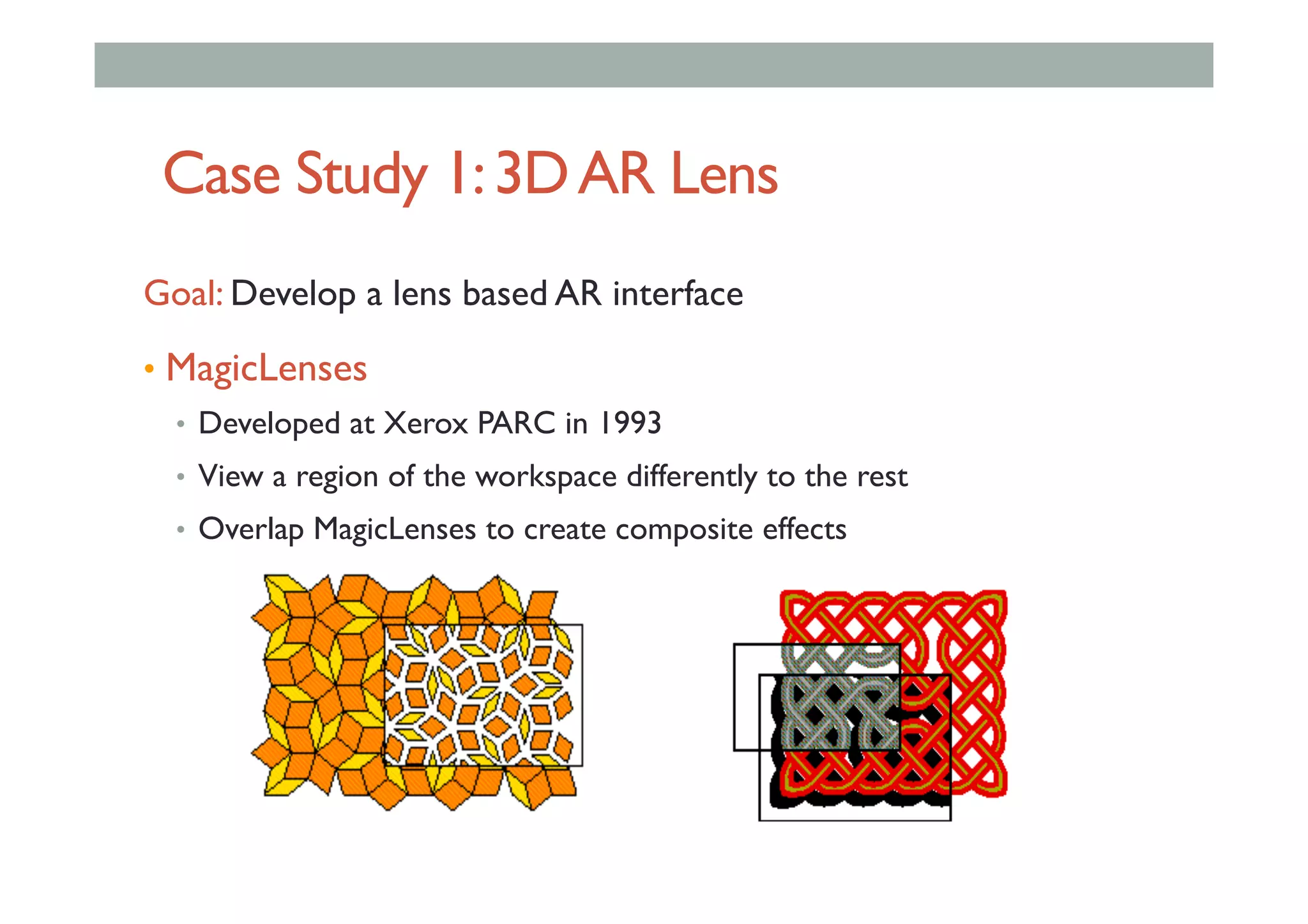 Case Study 1:3DAR Lens
Goal: Develop a lens based AR interface
•  MagicLenses
•  Developed at Xerox PARC in 1993
•  View a region of the workspace differently to the rest
•  Overlap MagicLenses to create composite effects
 