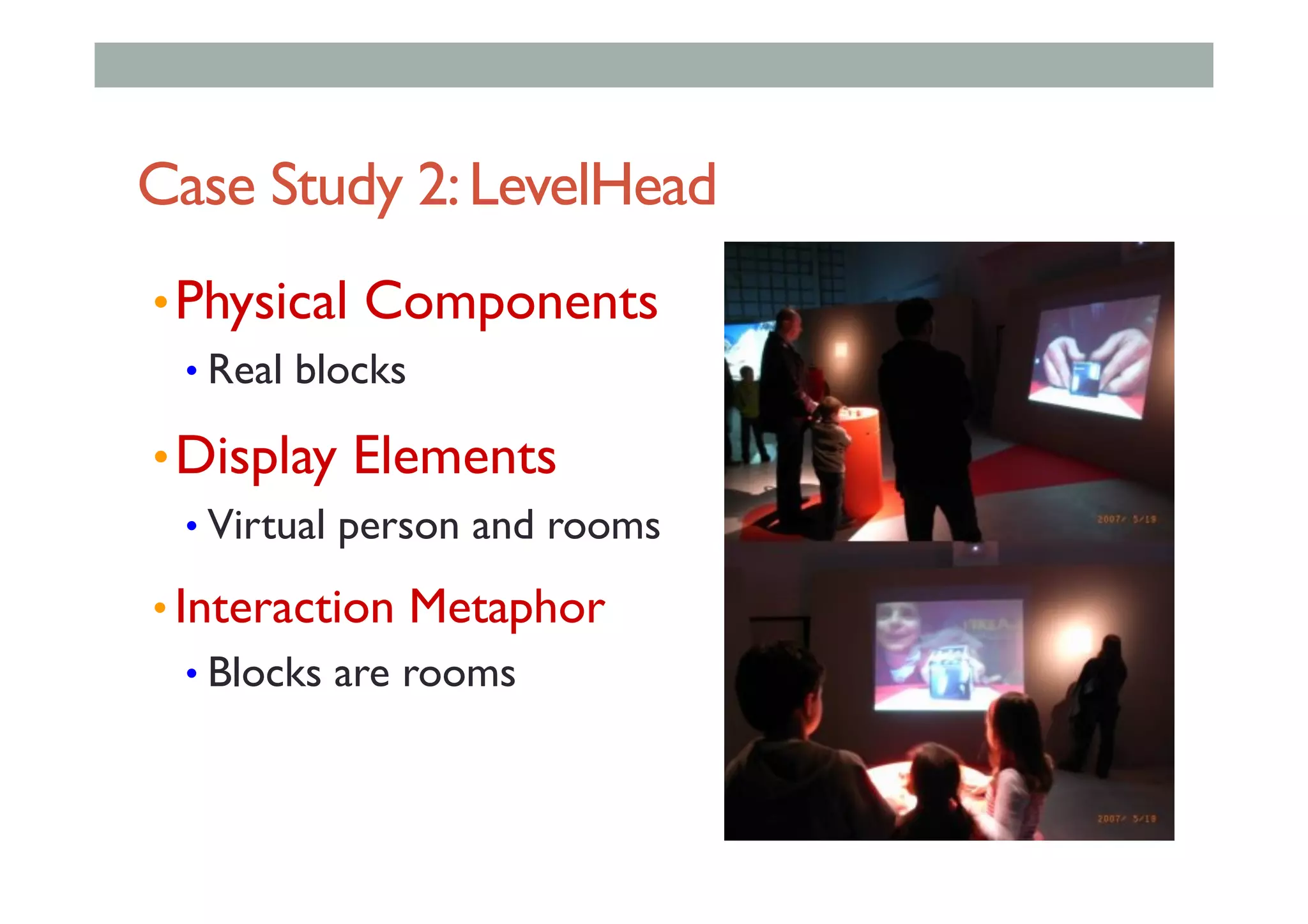 Case Study 2:LevelHead
• Physical Components
• Real blocks
• Display Elements
• Virtual person and rooms
• Interaction Metaphor
• Blocks are rooms
 