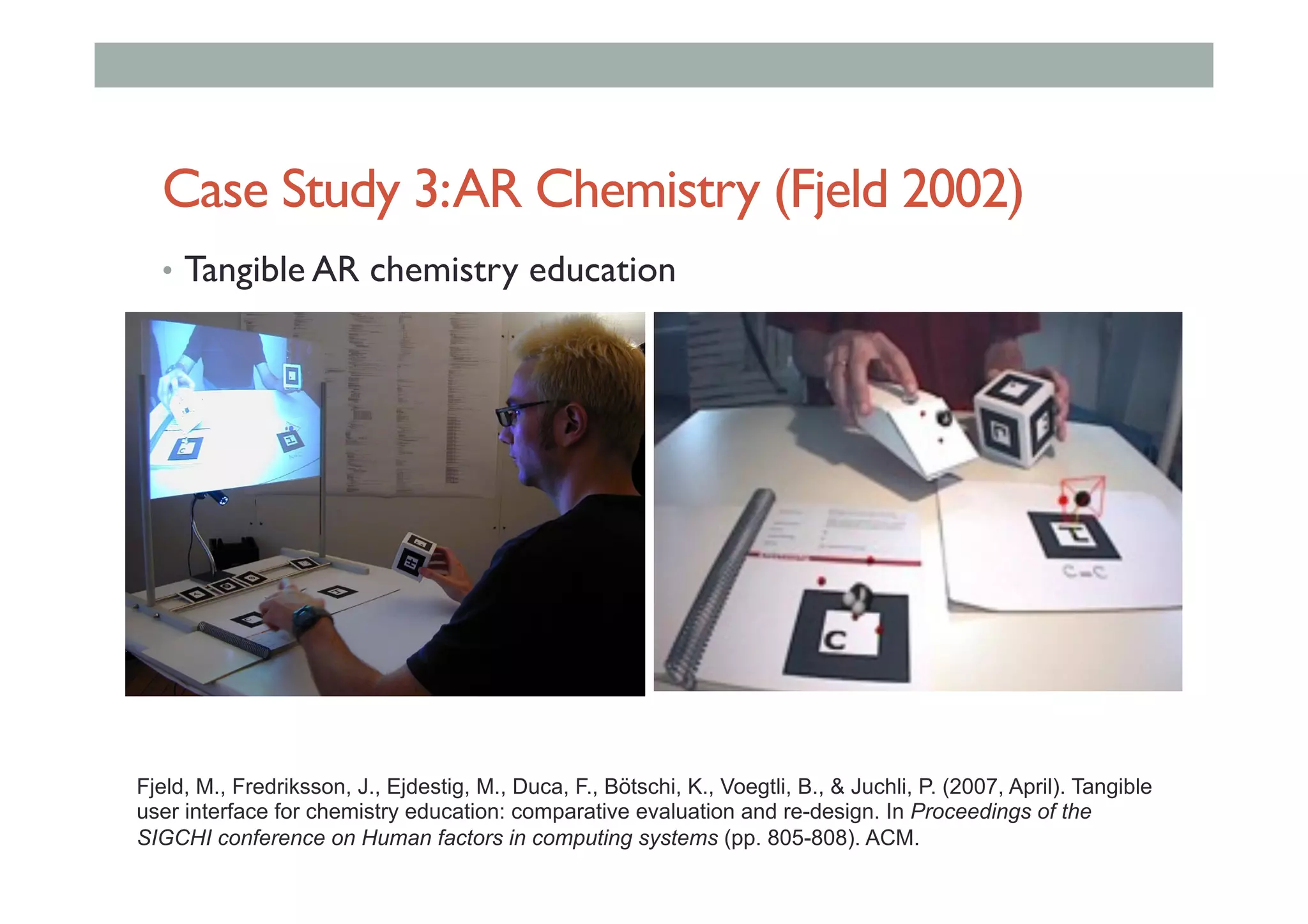 Case Study 3:AR Chemistry (Fjeld 2002)
•  Tangible AR chemistry education
Fjeld, M., Fredriksson, J., Ejdestig, M., Duca, F., Bötschi, K., Voegtli, B., & Juchli, P. (2007, April). Tangible
user interface for chemistry education: comparative evaluation and re-design. In Proceedings of the
SIGCHI conference on Human factors in computing systems (pp. 805-808). ACM.
 
