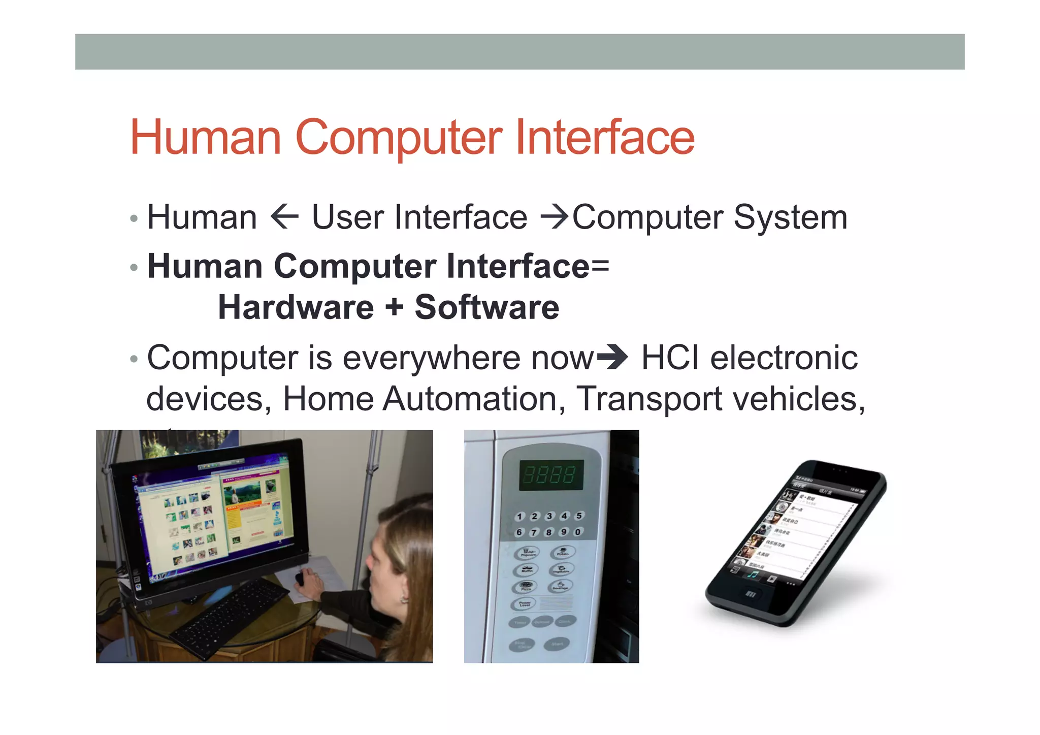 Human Computer Interface
• Human ! User Interface "Computer System
• Human Computer Interface=
Hardware + Software
• Computer is everywhere now# HCI electronic
devices, Home Automation, Transport vehicles,
etc
 