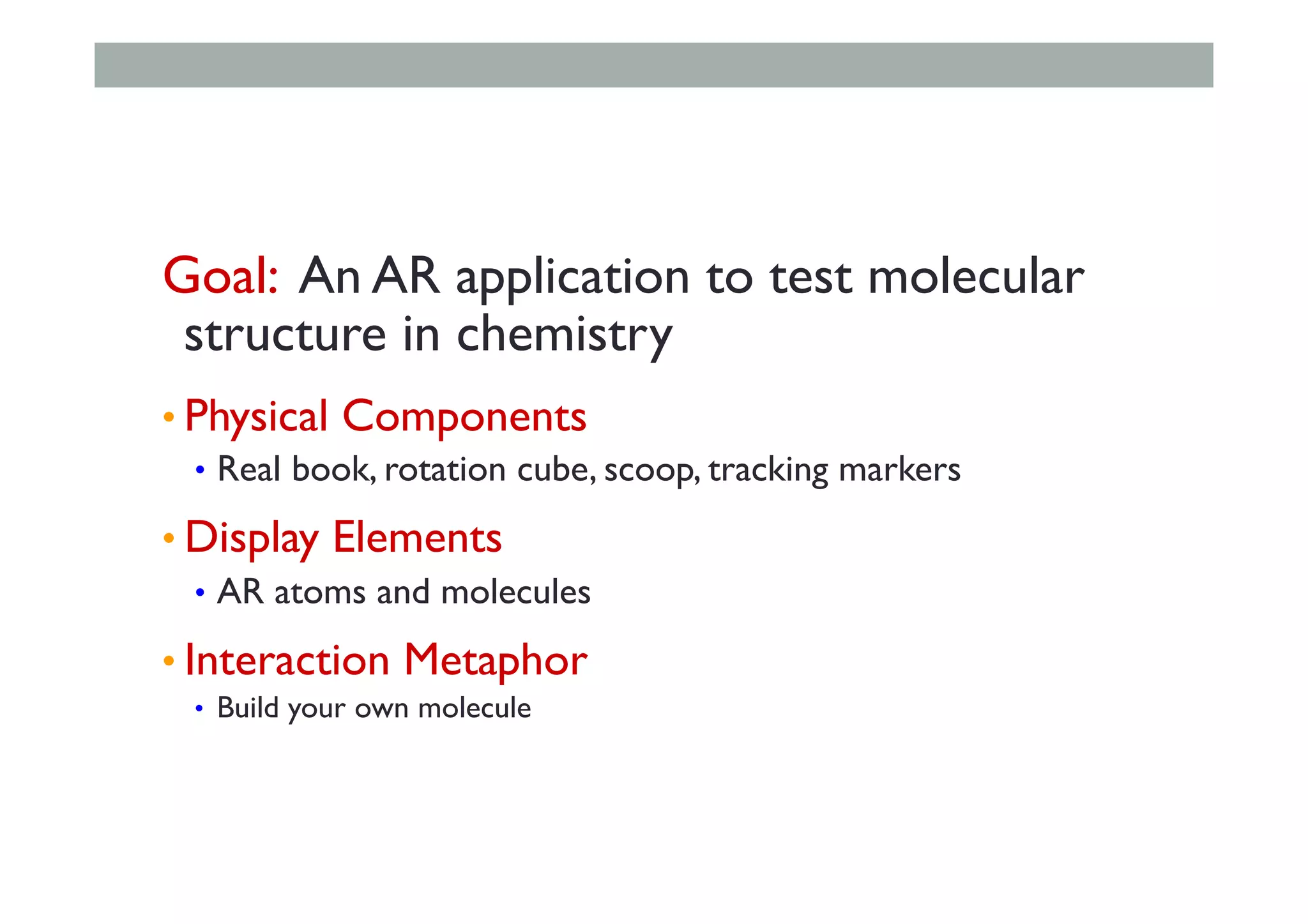 Goal: An AR application to test molecular
structure in chemistry
• Physical Components
•  Real book, rotation cube, scoop, tracking markers
• Display Elements
•  AR atoms and molecules
• Interaction Metaphor
•  Build your own molecule
 