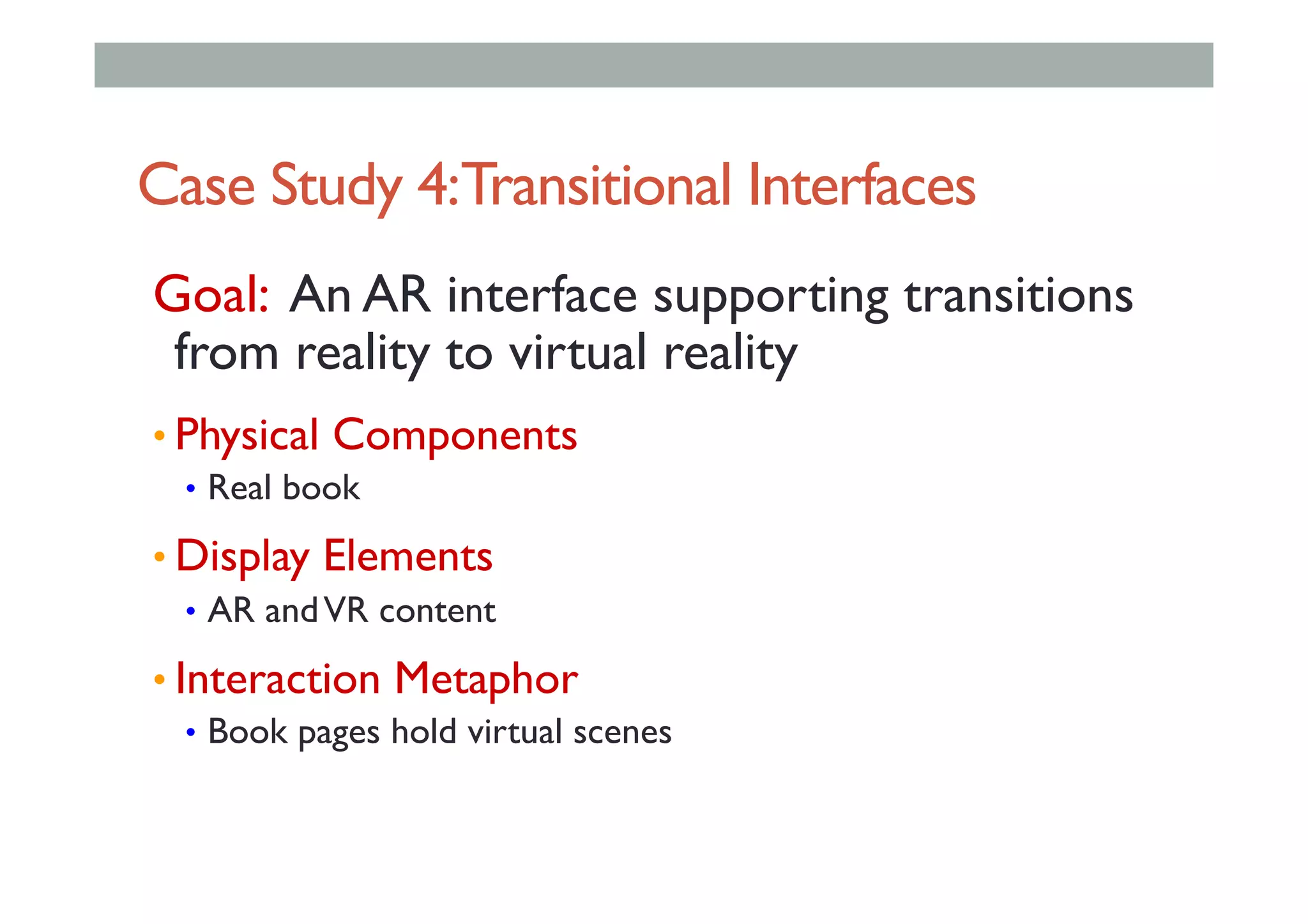 Case Study 4:Transitional Interfaces
Goal: An AR interface supporting transitions
from reality to virtual reality
• Physical Components
•  Real book
• Display Elements
•  AR andVR content
• Interaction Metaphor
•  Book pages hold virtual scenes
 
