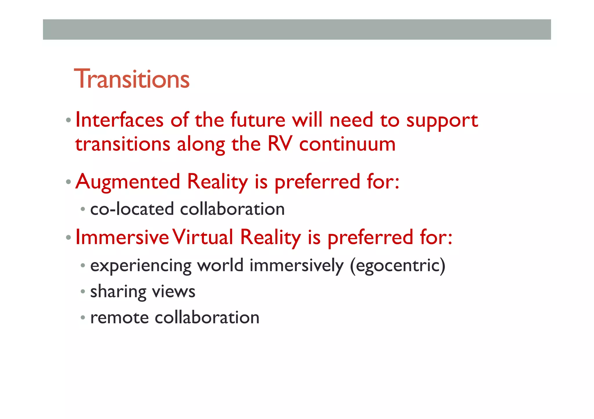 Transitions
• Interfaces of the future will need to support
transitions along the RV continuum
• Augmented Reality is preferred for:
• co-located collaboration
• ImmersiveVirtual Reality is preferred for:
• experiencing world immersively (egocentric)
• sharing views
• remote collaboration
 