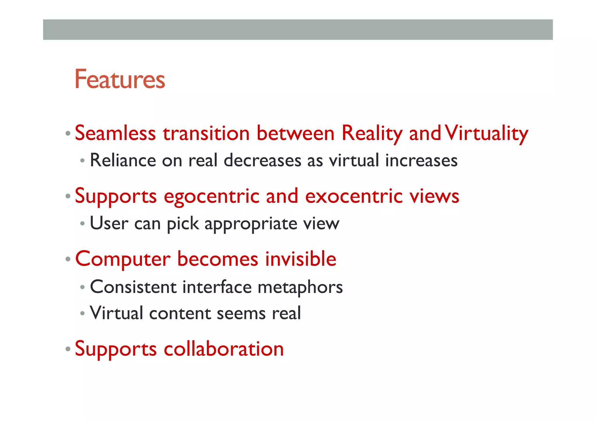 Features
• Seamless transition between Reality andVirtuality
• Reliance on real decreases as virtual increases
• Supports egocentric and exocentric views
• User can pick appropriate view
• Computer becomes invisible
• Consistent interface metaphors
• Virtual content seems real
• Supports collaboration
 