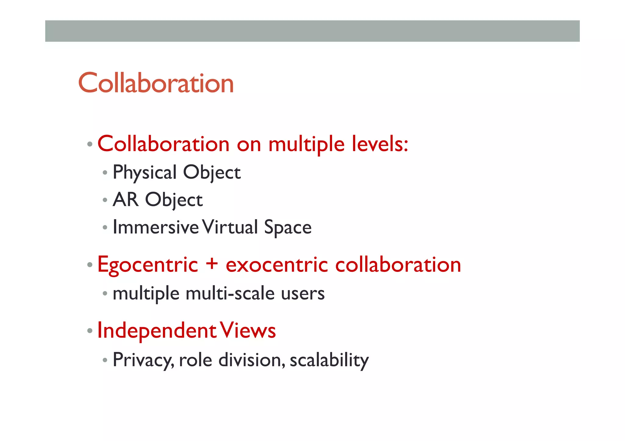 Collaboration
• Collaboration on multiple levels:
• Physical Object
• AR Object
• ImmersiveVirtual Space
• Egocentric + exocentric collaboration
• multiple multi-scale users
• IndependentViews
• Privacy, role division, scalability
 
