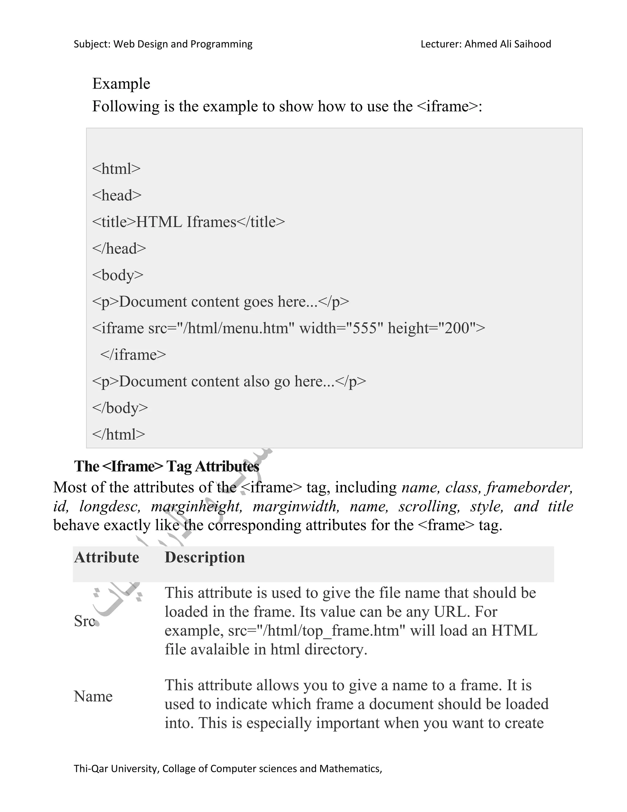 Subject: Web Design and Programming Lecturer: Ahmed Ali Saihood
Thi-Qar University, Collage of Computer sciences and Mathematics,
Example
Following is the example to show how to use the <iframe>:
<html>
<head>
<title>HTML Iframes</title>
</head>
<body>
<p>Document content goes here...</p>
<iframe src="/html/menu.htm" width="555" height="200">
</iframe>
<p>Document content also go here...</p>
</body>
</html>
The <Iframe> Tag Attributes
Most of the attributes of the <iframe> tag, including name, class, frameborder,
id, longdesc, marginheight, marginwidth, name, scrolling, style, and title
behave exactly like the corresponding attributes for the <frame> tag.
Attribute Description
Src
This attribute is used to give the file name that should be
loaded in the frame. Its value can be any URL. For
example, src="/html/top_frame.htm" will load an HTML
file avalaible in html directory.
Name
This attribute allows you to give a name to a frame. It is
used to indicate which frame a document should be loaded
into. This is especially important when you want to create
 