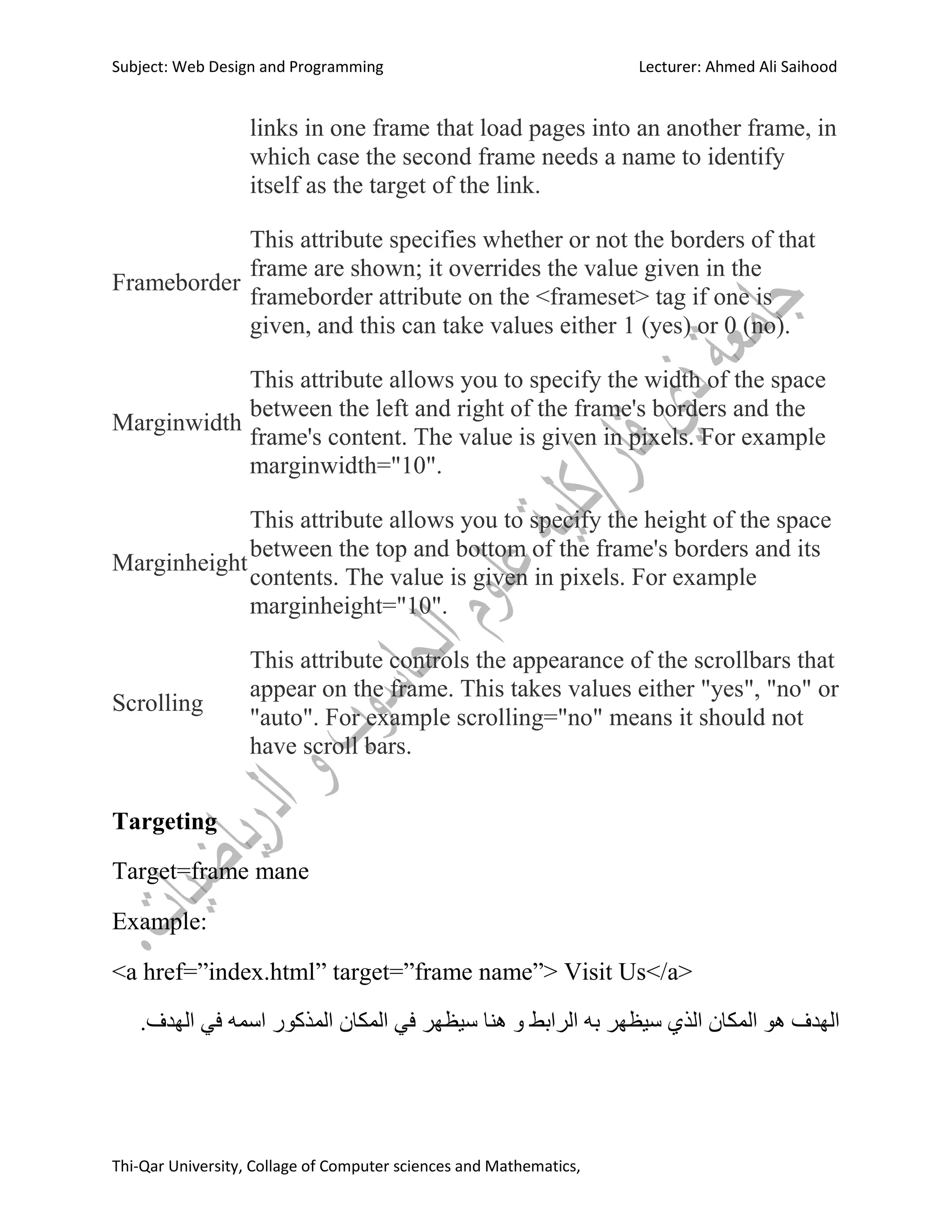 Subject: Web Design and Programming Lecturer: Ahmed Ali Saihood
Thi-Qar University, Collage of Computer sciences and Mathematics,
links in one frame that load pages into an another frame, in
which case the second frame needs a name to identify
itself as the target of the link.
Frameborder
This attribute specifies whether or not the borders of that
frame are shown; it overrides the value given in the
frameborder attribute on the <frameset> tag if one is
given, and this can take values either 1 (yes) or 0 (no).
Marginwidth
This attribute allows you to specify the width of the space
between the left and right of the frame's borders and the
frame's content. The value is given in pixels. For example
marginwidth="10".
Marginheight
This attribute allows you to specify the height of the space
between the top and bottom of the frame's borders and its
contents. The value is given in pixels. For example
marginheight="10".
Scrolling
This attribute controls the appearance of the scrollbars that
appear on the frame. This takes values either "yes", "no" or
"auto". For example scrolling="no" means it should not
have scroll bars.
Targeting
Target=frame mane
Example:
<a href=”index.html” target=”frame name”> Visit Us</a>
.‫انهذف‬ ‫في‬ ‫اسمه‬ ‫انمزكىس‬ ‫انمكان‬ ‫في‬ ‫سيظهش‬ ‫هىا‬ ‫و‬ ‫انشابط‬ ‫به‬ ‫سيظهش‬ ‫انزي‬ ‫انمكان‬ ‫هى‬ ‫انهذف‬
 