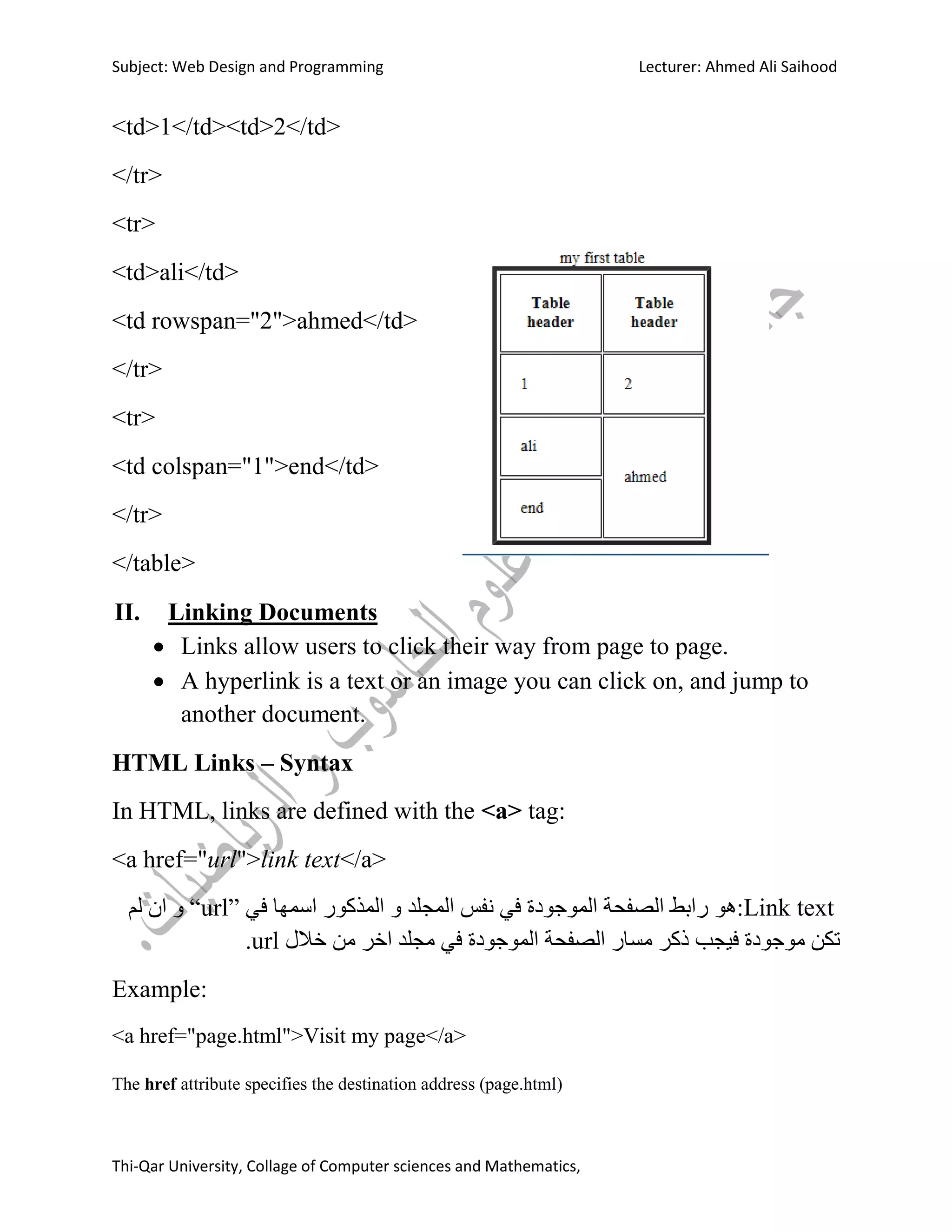 Subject: Web Design and Programming Lecturer: Ahmed Ali Saihood
Thi-Qar University, Collage of Computer sciences and Mathematics,
<td>1</td><td>2</td>
</tr>
<tr>
<td>ali</td>
<td rowspan="2">ahmed</td>
</tr>
<tr>
<td colspan="1">end</td>
</tr>
</table>
II. Linking Documents
 Links allow users to click their way from page to page.
 A hyperlink is a text or an image you can click on, and jump to
another document.
HTML Links – Syntax
In HTML, links are defined with the <a> tag:
<a href="url">link text</a>
Link text‫:هى‬‫في‬ ‫اسمها‬ ‫انمزكىس‬ ‫و‬ ‫انمجهذ‬ ‫وفس‬ ‫في‬ ‫انمىجىدة‬ ‫انصفحت‬ ‫سابط‬“url”‫نم‬ ‫ان‬ ‫و‬
‫خالل‬ ‫مه‬ ‫اخش‬ ‫مجهذ‬ ‫في‬ ‫انمىجىدة‬ ‫انصفحت‬ ‫مساس‬ ‫ركش‬ ‫فيجب‬ ‫مىجىدة‬ ‫تكه‬url.
Example:
<a href="page.html">Visit my page</a>
The href attribute specifies the destination address (page.html)
 