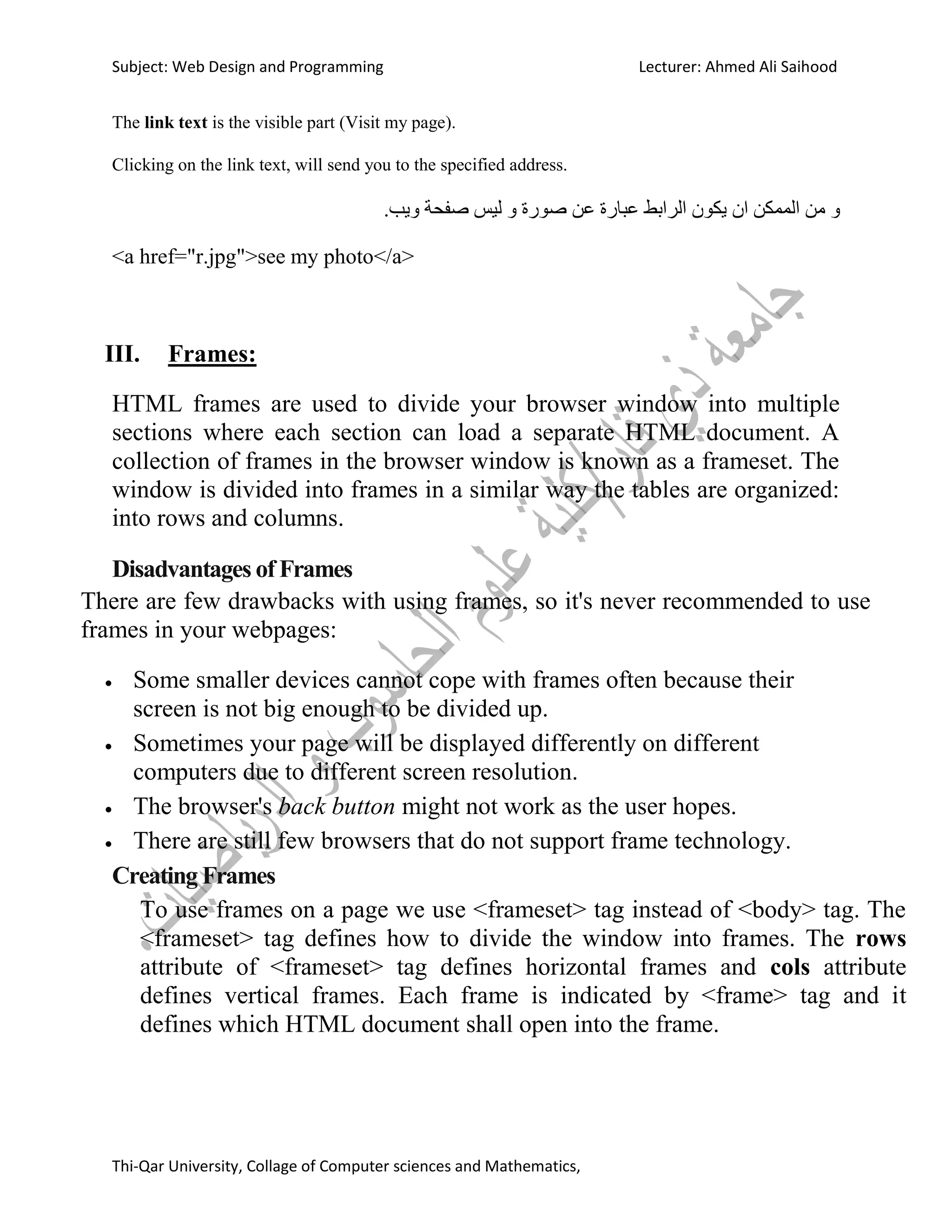 Subject: Web Design and Programming Lecturer: Ahmed Ali Saihood
Thi-Qar University, Collage of Computer sciences and Mathematics,
The link text is the visible part (Visit my page).
Clicking on the link text, will send you to the specified address.
.‫ويب‬ ‫صفحت‬ ‫نيس‬ ‫و‬ ‫صىسة‬ ‫عه‬ ‫عباسة‬ ‫انشابط‬ ‫يكىن‬ ‫ان‬ ‫انممكه‬ ‫مه‬ ‫و‬
<a href="r.jpg">see my photo</a>
III. Frames:
HTML frames are used to divide your browser window into multiple
sections where each section can load a separate HTML document. A
collection of frames in the browser window is known as a frameset. The
window is divided into frames in a similar way the tables are organized:
into rows and columns.
Disadvantages of Frames
There are few drawbacks with using frames, so it's never recommended to use
frames in your webpages:
 Some smaller devices cannot cope with frames often because their
screen is not big enough to be divided up.
 Sometimes your page will be displayed differently on different
computers due to different screen resolution.
 The browser's back button might not work as the user hopes.
 There are still few browsers that do not support frame technology.
Creating Frames
To use frames on a page we use <frameset> tag instead of <body> tag. The
<frameset> tag defines how to divide the window into frames. The rows
attribute of <frameset> tag defines horizontal frames and cols attribute
defines vertical frames. Each frame is indicated by <frame> tag and it
defines which HTML document shall open into the frame.
 