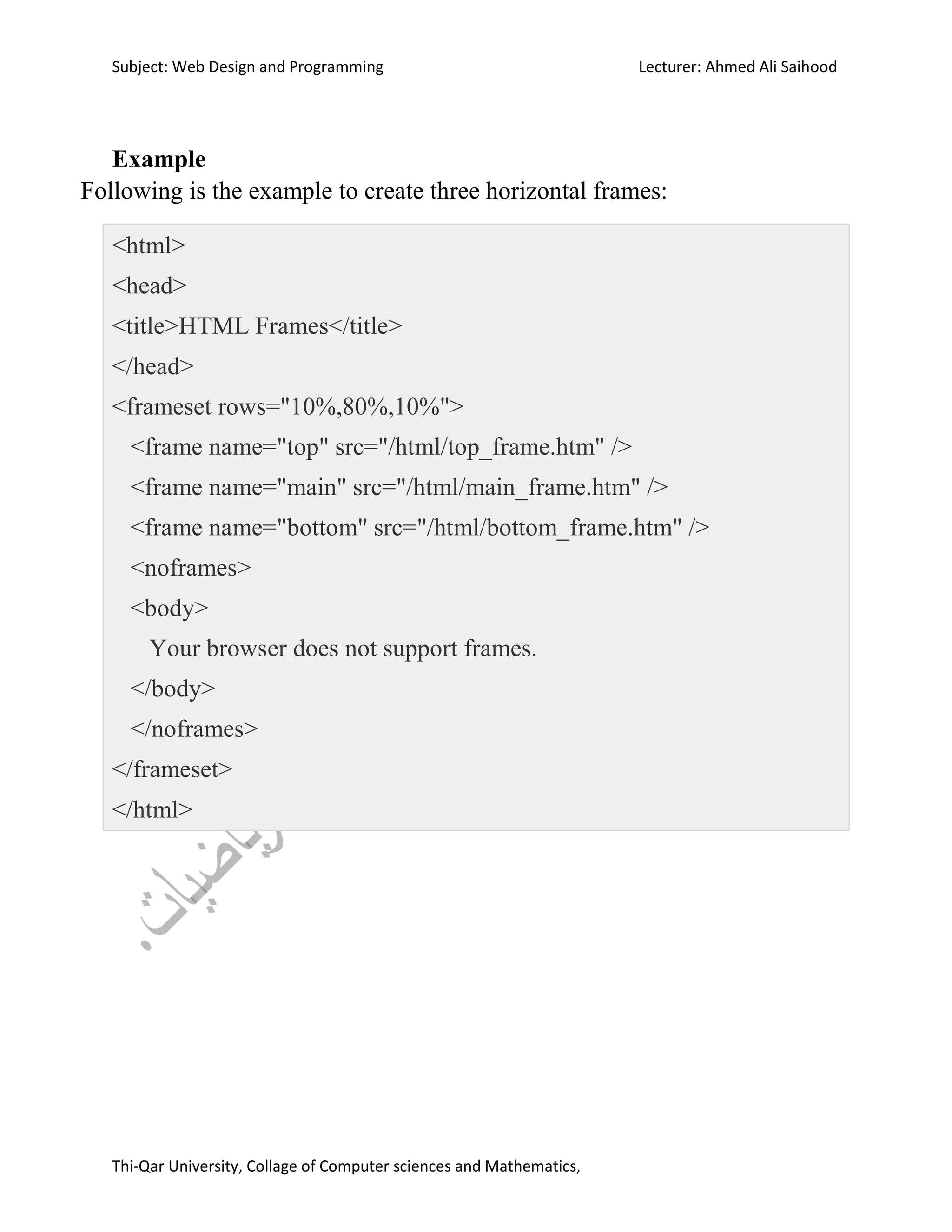 Subject: Web Design and Programming Lecturer: Ahmed Ali Saihood
Thi-Qar University, Collage of Computer sciences and Mathematics,
Example
Following is the example to create three horizontal frames:
<html>
<head>
<title>HTML Frames</title>
</head>
<frameset rows="10%,80%,10%">
<frame name="top" src="/html/top_frame.htm" />
<frame name="main" src="/html/main_frame.htm" />
<frame name="bottom" src="/html/bottom_frame.htm" />
<noframes>
<body>
Your browser does not support frames.
</body>
</noframes>
</frameset>
</html>
 