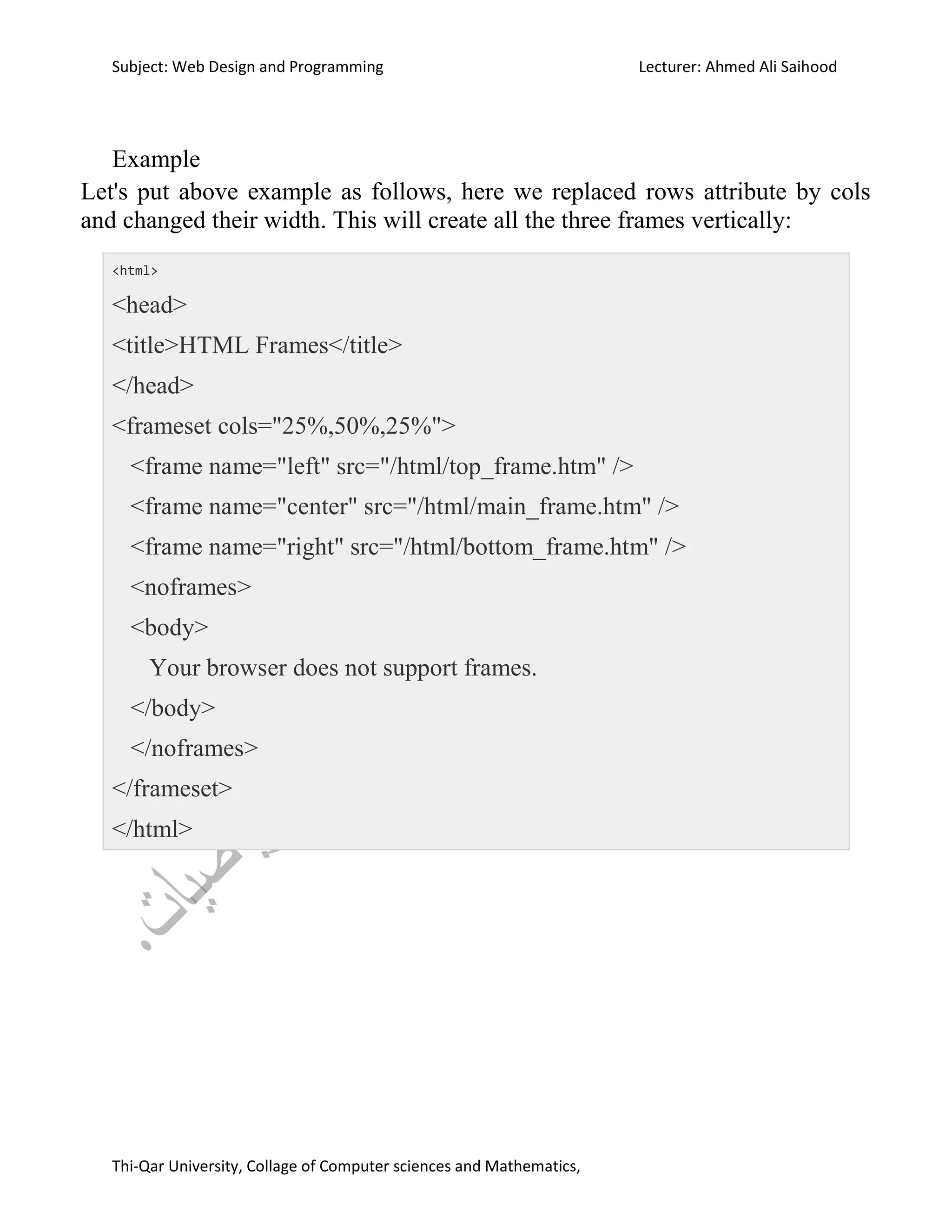 Subject: Web Design and Programming Lecturer: Ahmed Ali Saihood
Thi-Qar University, Collage of Computer sciences and Mathematics,
Example
Let's put above example as follows, here we replaced rows attribute by cols
and changed their width. This will create all the three frames vertically:
<html>
<head>
<title>HTML Frames</title>
</head>
<frameset cols="25%,50%,25%">
<frame name="left" src="/html/top_frame.htm" />
<frame name="center" src="/html/main_frame.htm" />
<frame name="right" src="/html/bottom_frame.htm" />
<noframes>
<body>
Your browser does not support frames.
</body>
</noframes>
</frameset>
</html>
 