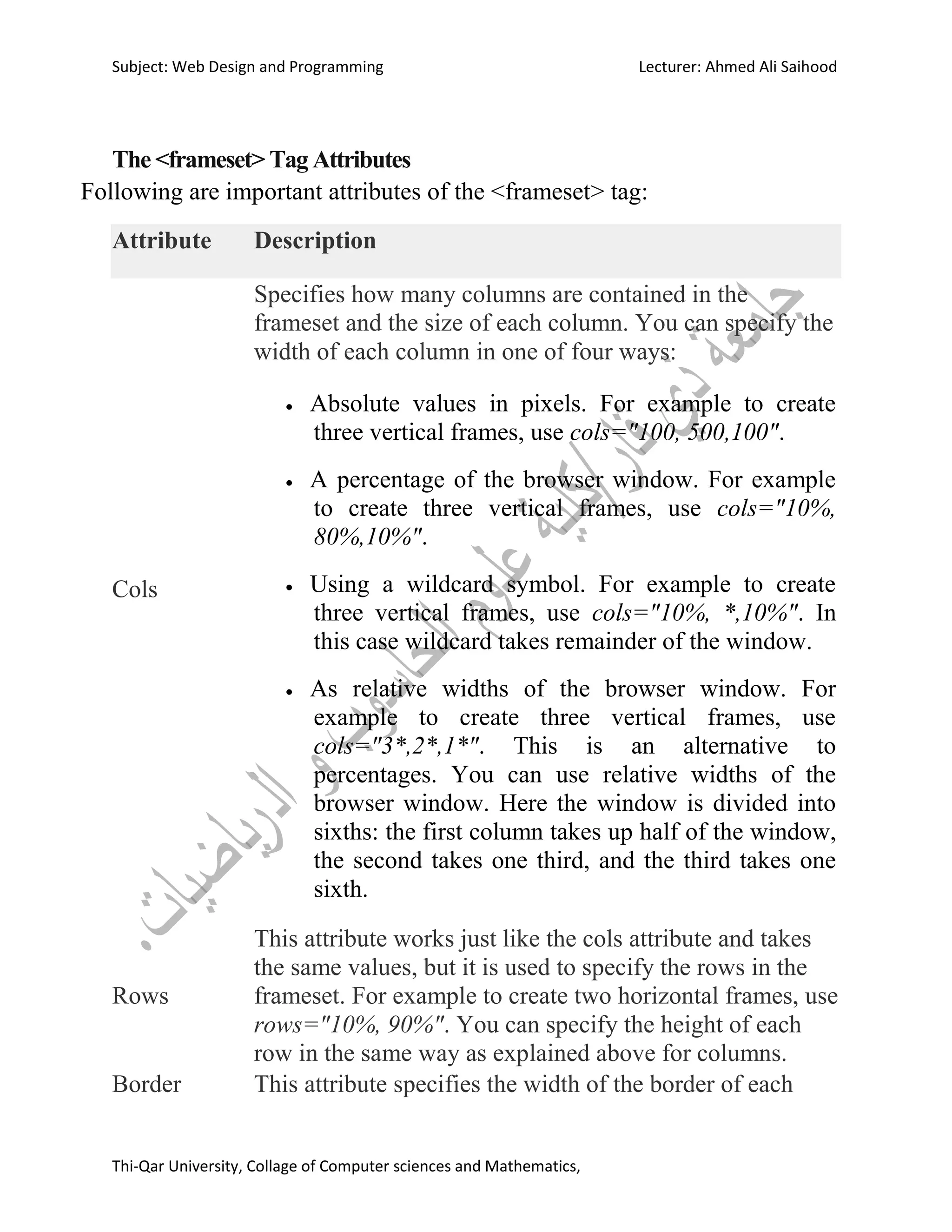 Subject: Web Design and Programming Lecturer: Ahmed Ali Saihood
Thi-Qar University, Collage of Computer sciences and Mathematics,
The <frameset> Tag Attributes
Following are important attributes of the <frameset> tag:
Attribute Description
Cols
Specifies how many columns are contained in the
frameset and the size of each column. You can specify the
width of each column in one of four ways:
 Absolute values in pixels. For example to create
three vertical frames, use cols="100, 500,100".
 A percentage of the browser window. For example
to create three vertical frames, use cols="10%,
80%,10%".
 Using a wildcard symbol. For example to create
three vertical frames, use cols="10%, *,10%". In
this case wildcard takes remainder of the window.
 As relative widths of the browser window. For
example to create three vertical frames, use
cols="3*,2*,1*". This is an alternative to
percentages. You can use relative widths of the
browser window. Here the window is divided into
sixths: the first column takes up half of the window,
the second takes one third, and the third takes one
sixth.
Rows
This attribute works just like the cols attribute and takes
the same values, but it is used to specify the rows in the
frameset. For example to create two horizontal frames, use
rows="10%, 90%". You can specify the height of each
row in the same way as explained above for columns.
Border This attribute specifies the width of the border of each
 