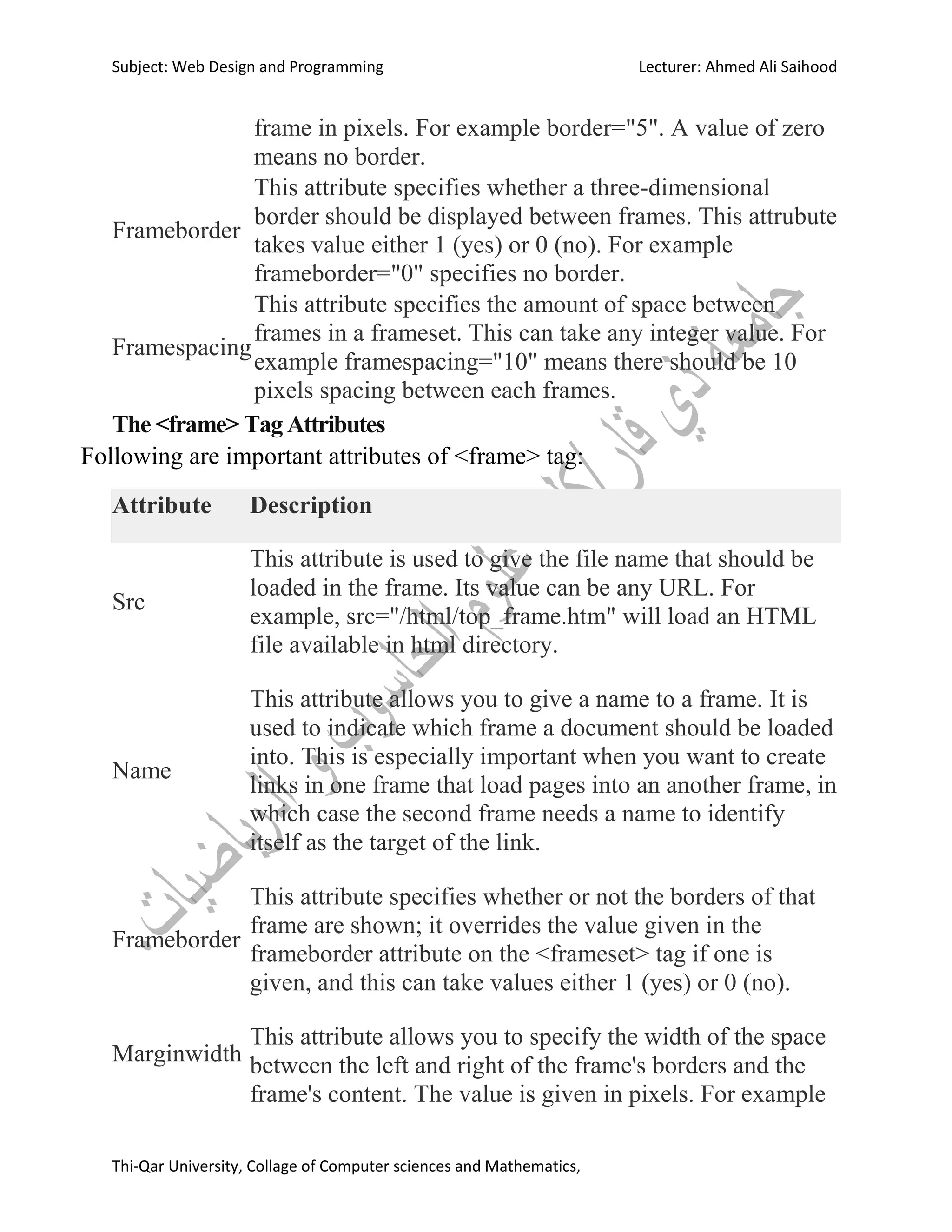 Subject: Web Design and Programming Lecturer: Ahmed Ali Saihood
Thi-Qar University, Collage of Computer sciences and Mathematics,
frame in pixels. For example border="5". A value of zero
means no border.
Frameborder
This attribute specifies whether a three-dimensional
border should be displayed between frames. This attrubute
takes value either 1 (yes) or 0 (no). For example
frameborder="0" specifies no border.
Framespacing
This attribute specifies the amount of space between
frames in a frameset. This can take any integer value. For
example framespacing="10" means there should be 10
pixels spacing between each frames.
The <frame> Tag Attributes
Following are important attributes of <frame> tag:
Attribute Description
Src
This attribute is used to give the file name that should be
loaded in the frame. Its value can be any URL. For
example, src="/html/top_frame.htm" will load an HTML
file available in html directory.
Name
This attribute allows you to give a name to a frame. It is
used to indicate which frame a document should be loaded
into. This is especially important when you want to create
links in one frame that load pages into an another frame, in
which case the second frame needs a name to identify
itself as the target of the link.
Frameborder
This attribute specifies whether or not the borders of that
frame are shown; it overrides the value given in the
frameborder attribute on the <frameset> tag if one is
given, and this can take values either 1 (yes) or 0 (no).
Marginwidth
This attribute allows you to specify the width of the space
between the left and right of the frame's borders and the
frame's content. The value is given in pixels. For example
 