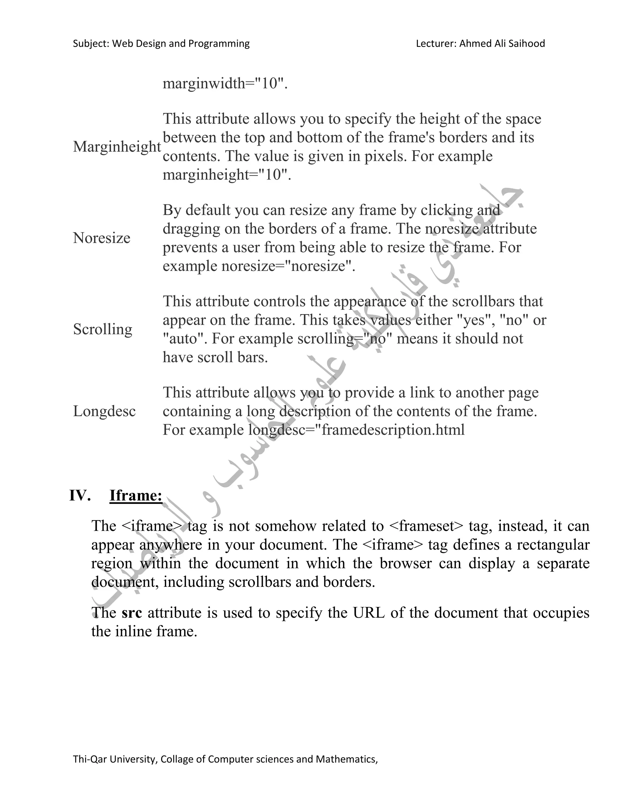 Subject: Web Design and Programming Lecturer: Ahmed Ali Saihood
Thi-Qar University, Collage of Computer sciences and Mathematics,
marginwidth="10".
Marginheight
This attribute allows you to specify the height of the space
between the top and bottom of the frame's borders and its
contents. The value is given in pixels. For example
marginheight="10".
Noresize
By default you can resize any frame by clicking and
dragging on the borders of a frame. The noresize attribute
prevents a user from being able to resize the frame. For
example noresize="noresize".
Scrolling
This attribute controls the appearance of the scrollbars that
appear on the frame. This takes values either "yes", "no" or
"auto". For example scrolling="no" means it should not
have scroll bars.
Longdesc
This attribute allows you to provide a link to another page
containing a long description of the contents of the frame.
For example longdesc="framedescription.html
IV. Iframe:
The <iframe> tag is not somehow related to <frameset> tag, instead, it can
appear anywhere in your document. The <iframe> tag defines a rectangular
region within the document in which the browser can display a separate
document, including scrollbars and borders.
The src attribute is used to specify the URL of the document that occupies
the inline frame.
 