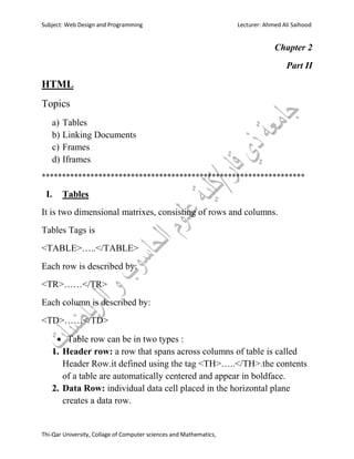 Subject: Web Design and Programming Lecturer: Ahmed Ali Saihood
Thi-Qar University, Collage of Computer sciences and Mathematics,
Chapter 2
Part II
HTML
Topics
a) Tables
b) Linking Documents
c) Frames
d) Iframes
*****************************************************************
I. Tables
It is two dimensional matrixes, consisting of rows and columns.
Tables Tags is
<TABLE>…..</TABLE>
Each row is described by:
<TR>……</TR>
Each column is described by:
<TD>……</TD>
 Table row can be in two types :
1. Header row: a row that spans across columns of table is called
Header Row.it defined using the tag <TH>…..</TH>.the contents
of a table are automatically centered and appear in boldface.
2. Data Row: individual data cell placed in the horizontal plane
creates a data row.
 