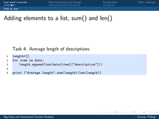 Last week’s exercise Data harvesting and storage Storing data Next meetings
Step by step
Adding elements to a list, sum() and len()
Task 4: Average length of descriptions
1 length=[]
2 for item in data:
3 length.append(len(data[item]["description"]))
4
5 print ("Average length",sum(length)/len(length))
Big Data and Automated Content Analysis Damian Trilling
 