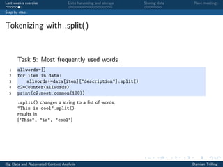 Last week’s exercise Data harvesting and storage Storing data Next meetings
Step by step
Tokenizing with .split()
Task 5: Most frequently used words
1 allwords=[]
2 for item in data:
3 allwords+=data[item]["description"].split()
4 c2=Counter(allwords)
5 print(c2.most_common(100))
.split() changes a string to a list of words.
"This is cool”.split()
results in
["This", "is", "cool"]
Big Data and Automated Content Analysis Damian Trilling
 
